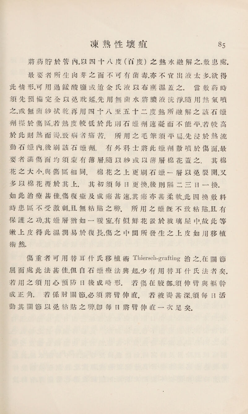 將葯貯於管內，以四十八度（百度）之熟水融解之.敷患處. 最要漭所生肉芽之面不可有菌毒。亦不宜出液太多.欲得 此情形•可用過錳酸鹽或迨金氏液以布藤濕蓋之.當敷葯時 須先預備完全以免耽延,先用無菌水將膿液洸淨.隨用熟氣噴 之•或無菌紗拭乾:再用四十八至五十二度熟所融解之該石蠟 劑搽於傷區，若熟度較低於此則石蠟劑速凝而不能平9若較高 於此則熱而氟致病者痛苦a所用之毛筆須平扁,先浸於熟流 動石蠟內,後刷該石蠟劑3有外科士將此蠟麵散噴於傷面3最 要者滿傷面均須蒙有薄層」遗以紗或以薄層棉花蓋之，其棉 花之大小，與傷區相同a棉花之上更刷石蠟一層以免裂開,又 多以棉花覆於其上•其初須每日更換。後則隔二三日一換. 如此治療S佳9傷復瘉及成瘢甚速j瘢亦甚柔軟3此因換敷料 :時患區不受激刺.且無粘貼之弊•所用之蠟旣不致粘貼3且有 保護之功9其蠟層猶如一暖室.有似鮮花置於玻璃屋氓故此等 嫩上皮得此濕潤易於復長。傷之中間所發生之上皮如用移植 術然. 傷重者可用替耳什氏移植術Tiiierscli-gi’afting治之,在關節 屈面處此法甚佳，佴自石蠟療法興起沙有用替耳什氏法者矣. 若用之須用心預防曰後成嘻形.若傷在腋部,須伸臂與軀幹 成正角.若係肘關節.必須將臂伸直.若被燙甚深，須每F1活 動其關節以免粘貼之弊J卩每H將臂伸直一次足矣.