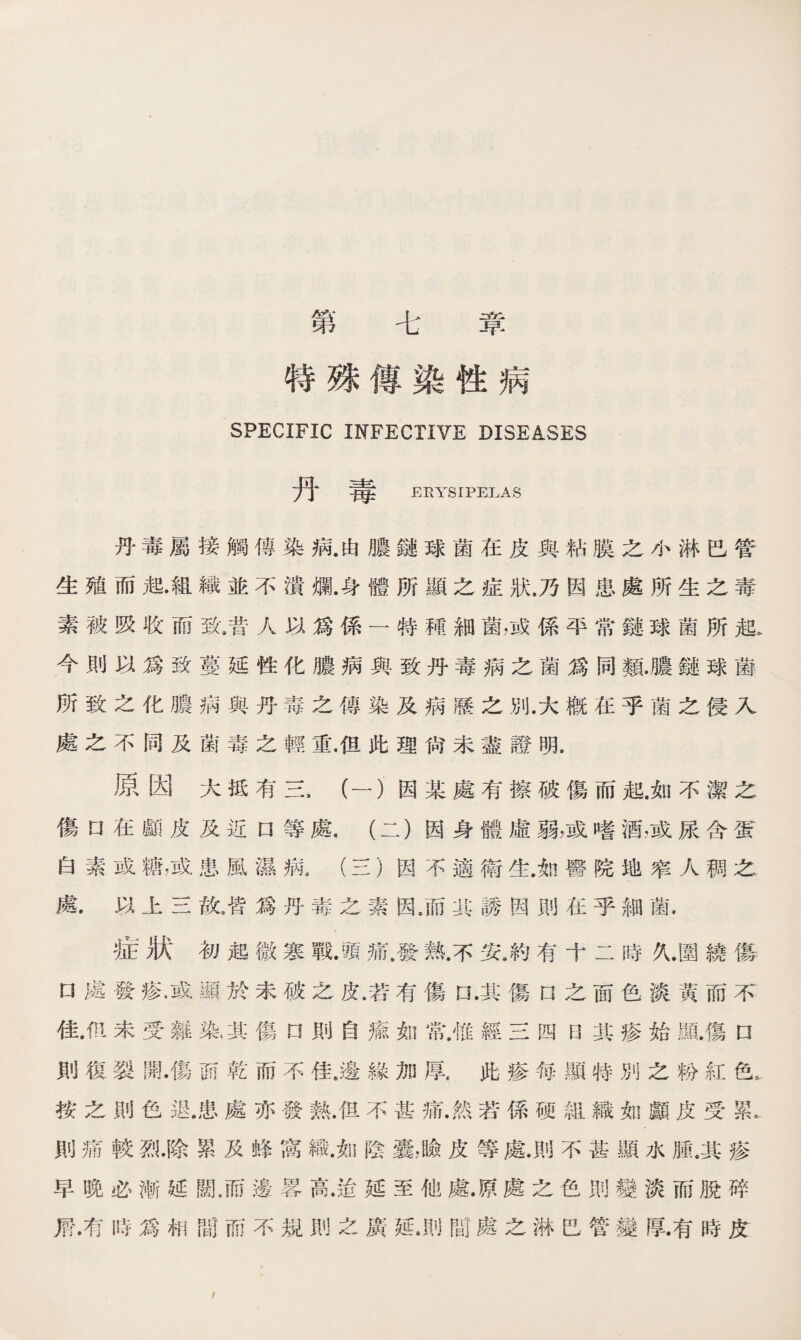 第 七 章 特殊傳染性病 SPECIFIC INFECTIVE DISEASES 丹毒 ERYSIPELAS 丹毒屬接觸傳染病.由膿鏈球菌在皮與粘膜之小淋巴管 生殖而起•組織並不潰胤身體所顯之症狀，乃因患處所生之毒 素被吸收而致9昔人以爲係一特種細菌，或係平常鏈球菌所起， 今則以爲致蔓延性化膿病與致丹毒病之菌爲同類.膿鏈球菌 所致之化膿病與丹毒之傳染及病歷之別.大槪在乎菌之侵入 處之不同及菌毒之輕重•但此理尙未盡證明. 原因大抵有三，（一）因某處有擦破傷而起.如不潔之 傷rj在顱皮及近d等處.（二）因身體虛弱，或嗜酒，或尿含蛋 白素或糖，或患風濕病4 (三）因不適衛生.如醫院地窄人稠之 處•以上三敗皆爲丹毒之素因/而其誘因則在乎細菌. 症狀初起微寒戰.頭痛.發熟.不安8約有十二時久.圍繞傷 口處發痠•或顯於未破之皮8若有傷口.其傷口之面色淡黃而不 佳.m未受雜染，其傷口則自瘉翻常.惟經三四曰其疹始顯.傷n 則復裂開.傷而乾而不佳.邊緣加厚.此疹每顯特別之粉紅色。 按之則色退.患處亦發熱.但不甚痛.然若係硬組織如顱皮受累.. 則痛較烈•除累及蜂窩織.如陰囊，瞼皮等處•則不甚顯水腫，其疹 早晚必漸延闊8而邊畧高.迨延至他處.原處之色則變淡而脫碎 屑.有時爲相間而不規則之廣延•則m處之淋巴管變厚.有時皮