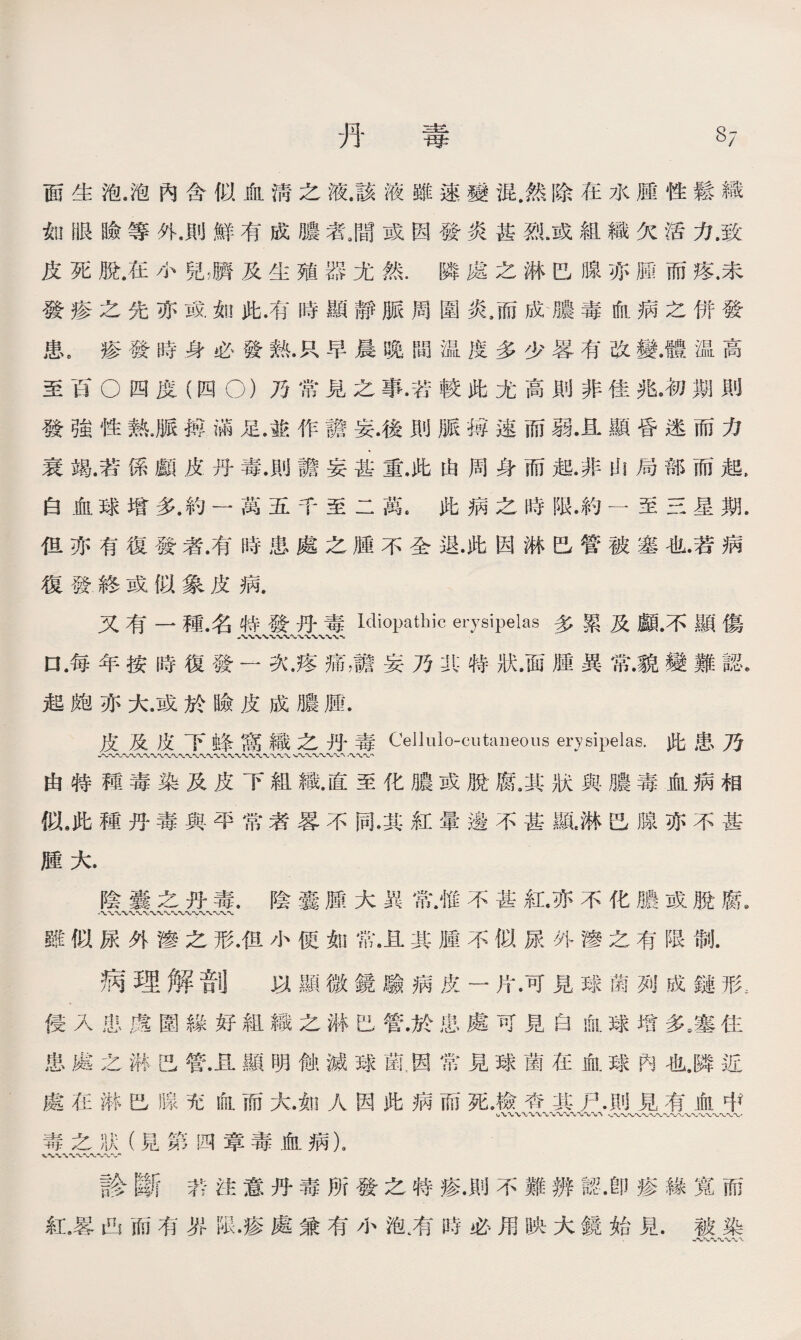 丹 毒 37 面生泡，泡內含似血淸之液.該液雖速變混.然除在水腫性鬆織 如眼瞼等外，則鮮有成膿者源或因發炎甚烈.或組織欠活力，致 皮死脫.在小兒，臍及生殖器尤然.隣處之淋巴腺亦腫而疼.未 發疹之先亦或如此.有時顯靜脈周圍炎，而成膿毒血病之併發 患9疹發時身必發熱.R早晨晚間温度多少畧有改變.體温高 至百◦四度（四◦)乃常見之事•若較此尤高則非佳兆,初期則 發強性熟.脈搏滿足.敢作譫妄.後則脈搏速而弱.且顯昏迷而力 衰竭.若係顱皮丹毒.則譫妄甚重.此由周身而起.非山局部而起, 白血球增多.約一萬五千至二萬.此病之時限.約一至三星期. 伹亦有復發者.有時患處之腫不全退•此因淋巴管被塞也.若病 復發,終或似象皮病. 又有一種.名特發丹毒Idiopathic erysipelas多累及顱.不顯傷 口.每年按時復發一次.疼痛，譫妄乃其特狀.面腫異常.貌變難認。 起皰亦大.或於瞼皮成膿腫. 皮及皮下蜂窝織之丹毒Celluio-cutaneous erysipelas•此患乃 入〜〜〜〜〜〜〜〜〜〜〜〜〜〜〜〜〜〜〜、〜〜〜*WV' •〜〜〜， 由特種毒染及皮下組織.直至化膿或脫腐.其狀與膿毒血病相 似6此種丹毒與平常者畧不同.其紅暈邊不甚?頸.淋巴腺亦不甚 腫大. 陰囊之丹毒.陰囊腫大異常.惟不甚紅.亦不化膿或脫腐. 雖似尿外滲之形.伹小便如常.且其腫不似尿外滲之有限劁. 病理解咅lj 以顯微鏡驗病皮一片.可見球菌列成鏈形，. 侵入患處圍緣好組織之淋巴管.於患處可見白血球增多。塞住 患處之淋巴管.且顯明蝕滅球菌,因常見球菌在血球內也•隣近 處在淋巴腺充血而大.如人因此病而死.檢杳其尸.則見有血中 毒之狀（見第四章毒血病)9 vw〜〜〜〜〜〜〜％/- 診斷若注意丹毒所發之特疹.則不難辨認.卽疹緣寬而 紅》畧凸而有界限•疹處兼有小泡省時必用映大鏡始見.被染