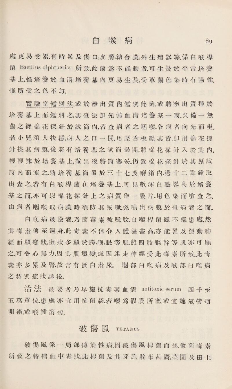 處更易受累•有時累及傷口，皮膚，結合膜，外生殖器等，係白喉桿 菌Bacillus dipMherise所致#此菌爲不能動者•可生長於平常培養 基上•惟培養於血淸培養基內更易生長4受革蘭色染時有陽性, 惟所受之色不勻9 實驗室鑑別法，或於滲出質內鑑別此菌.或將滲出質種於 -〜〜〜〜〜〜〜W〜〜〜〜〜〜〜-VN*〜、〜〜、 培養基上而鑑別之,其查法卽先備血淸培養基一筒.又備一無 菌之纒棉花探針於試筒內.若查病者之咽喉.令病者向光而坐, 若小兒須人扶穩3病人之n —開壓舌板壓其舌.卽用棉花探 針搽其病膜.後將有培養基之試筒揭開.將棉花探針入於其內. 輕輕抹於培養基上.撤出後將筒塞妥。仍置棉花探針於其原試 筒內而塞之，將培養基筒置於三十七度孵箱內.過十二點鐘取 出查之，若有白喉桿菌在培養基上，可見數渾白點畧高於培養 基之而亦可以棉花探針上之病質作一膜片冽色染而檢查之. 由病者咽喉取病膜時須防其咳嗽.免噴出病膜於查病者之面. 白喉病最險者.乃菌毒素被吸收,白喉桿菌雖不離患處.然 其毒素傳至週身•此毒素不伹令人體温甚高，亦能累及運動神 經而顯癱狀•癱狀多顯於腭，眶，眼等肌•然四肢軀幹等肌亦可顯 之.可令心無力洇其肌壤變.或因迷走神經受此毒素所致9此毒 素亦多累及腎•故常有蛋白素尿.P因部白喉病及喉部白喉病 之特別症狀詳後， 治法最要者乃早施抗毒素血淸antitoxic serum四千至 五萬單位•患處亦宜用抗菌葯•若喉爲假膜所塞，或宜施氣管切 開術9或喉插第術， 破傷風tetanus 破傷風係一局部傳染性病，因破傷風桿菌而起.兼菌毒素 所致之特種血中毒狀•此桿菌及其芽胞散布甚廣•菜園及田土