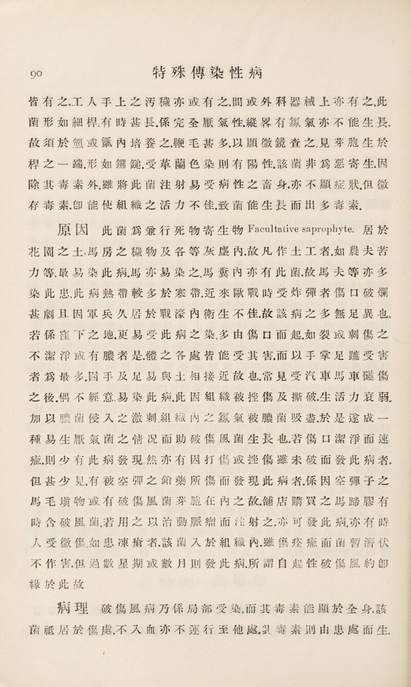皆有之.工人手上之汚穢亦或有之8間或外科器械上亦有之，此 菌形如細桿.有時甚長.係完全厭氣性.縱畧有氱氣亦不能生長, 故須於氫或氟內培養之.鞭毛甚多.以顯微鏡查之，見芽胞生於 桿之一端.形如鑼鍵.受革蘭色染則有陽性.該菌非爲惡寄生.因 除其毒素外.雖將此菌注射易受病性之畜身.亦不顯症狀.佴微 存毒素，卽能使組織之活力不佳.致菌能生長而出多毒素， 原因此菌爲兼行死物寄生物Facultative —mphyte.居於 花園之土，馬房之穢物及各等灰麈內，故凡作土工者.如農夫苦 力等.K易染此病.馬亦易染之.馬糞內亦有此菌.故馬夫等亦多 染此患，此病熱帶較多於寒帶.近來歐戰時受炸彈者傷口破爛 甚劇且因軍兵久居於戰濠內衛生不佳•故該病之多無足異也， 若係窪下之地.更易受此病之染，多由傷n而起.如裂或刺傷之 不潔淨或有膿者是.體之各處皆能受其害.而以手掌足躂受害 者爲最多，因手及足易與土相接近故也.常見受汽車馬車碰傷 之後.偶不經意,易染此病.此因組織被挫傷及撕破•生活力衰弱。 加以膿菌侵入之激刺雇織內之氱氣被膿菌吸盡.於是遂成一 種易生厭氣菌之情况而助破傷風菌生長也.若傷n潔淨而速 瘉.則少有此病發現;然苏有因打傷或挫傷雖未破而發此病者. 徂甚少見，有被空彈之鉛藥所傷而發現此病者，係因空彈子之 馬毛塡物或有破傷風菌芽胞在內之敗舖店購買之馬蹄膠有 時含破風菌.若用之以治動脈瘤而注射之.亦可發此病,亦有時 人受微傷,如患凍瘡者.該菌入於組織內.雖傷痊瘉而菌暫潛伏 不作害.伹過數星期或數月則發此病.所謂自起性破傷風約卽 緣於跆故 病理破傷風病乃係局部受染.而其毒素能顯於全身•該 菌祗届於傷處.不入血亦不運行至他處.31毒素則由患處而生. /