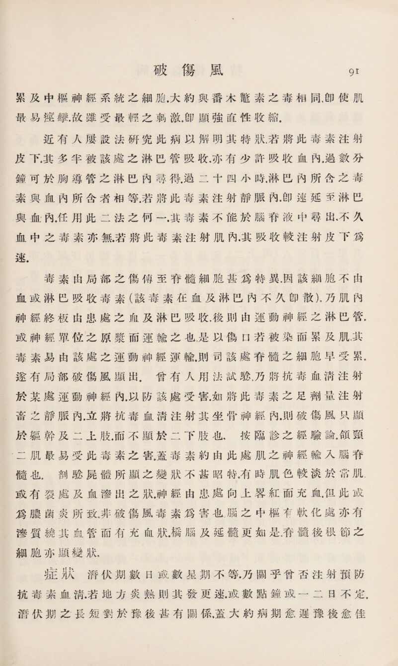 累及中樞神經系統之細胎.大約與番木鼈素之毒相同,卽使肌 最易痙攣.故雖受最輕之刺激，卽顯強直性收縮， 近有人屢設法硏究此病以解明其特狀.若將此毒素注射 皮下.其多半被該處之淋巴管吸收,亦有少許吸收血內,過數分 鐘可於胸導管之淋巴內尋得.過二十四小時.淋巴內所含之毒 素與血內所含者相等.若將此毒素注射靜脈內都速延至淋巴 與血內.任用此二法之何一.其毒素不能於腦脊液中尋出•不久 血中之毒素亦無.若將此毒素注射肌內•其吸收較注射皮下爲 速. 毒素由局部之傷傅至脊髓細胞甚爲特異.因該細胞不由 血或淋巴吸收毒素（該毒素在血及淋巴內不久卽散)，乃肌內 神經終板由患處之血及淋巴吸收.後則由運動神經之淋巴管. 或神經單位之原漿而運輸之也，是以傷口若被染而累及肌，其 毒素易由該處之運動#經運輸.則司該處脊髓之細胞早受累• 遂有局部破傷風顯出.曾有人用法試騐，乃將抗毒血淸注射 於某處運動神經內，以防該處受害.如將此毒素之足劑量注射 畜之靜脈內，立將抗毒血淸注射其坐骨神經內.則破傷風只顯 於軀幹及二上肢.而不顯於二下肢也，按臨診之經驗論。頜頸 •二肌最易受此毒素之害8蓋毒素約由此處肌之神經輸入腦脊 髓也5剖騐屍體所顯之變狀不甚昭特，有時肌色較淡於常肌, 或有裂處及血滲出之狀，祌經由患處向上畧紅而充血.但此或 爲膿菌炎所致，非破傷風毒素爲害也腦之中樞有軟化處亦有 滲質繞其血.管而有充血狀.橋腦及延髓更如是磨髓後很節之 細胞亦顯變狀s 症狀潛伏期數日或數星期不等.乃關乎曾否注射預防 抗毒素血淸.若地方炎熟則其發更速.或數點鐘或一二日不定, 潛伏期之長短劉於豫後甚有關係.蓋大約病期愈遲豫後愈佳