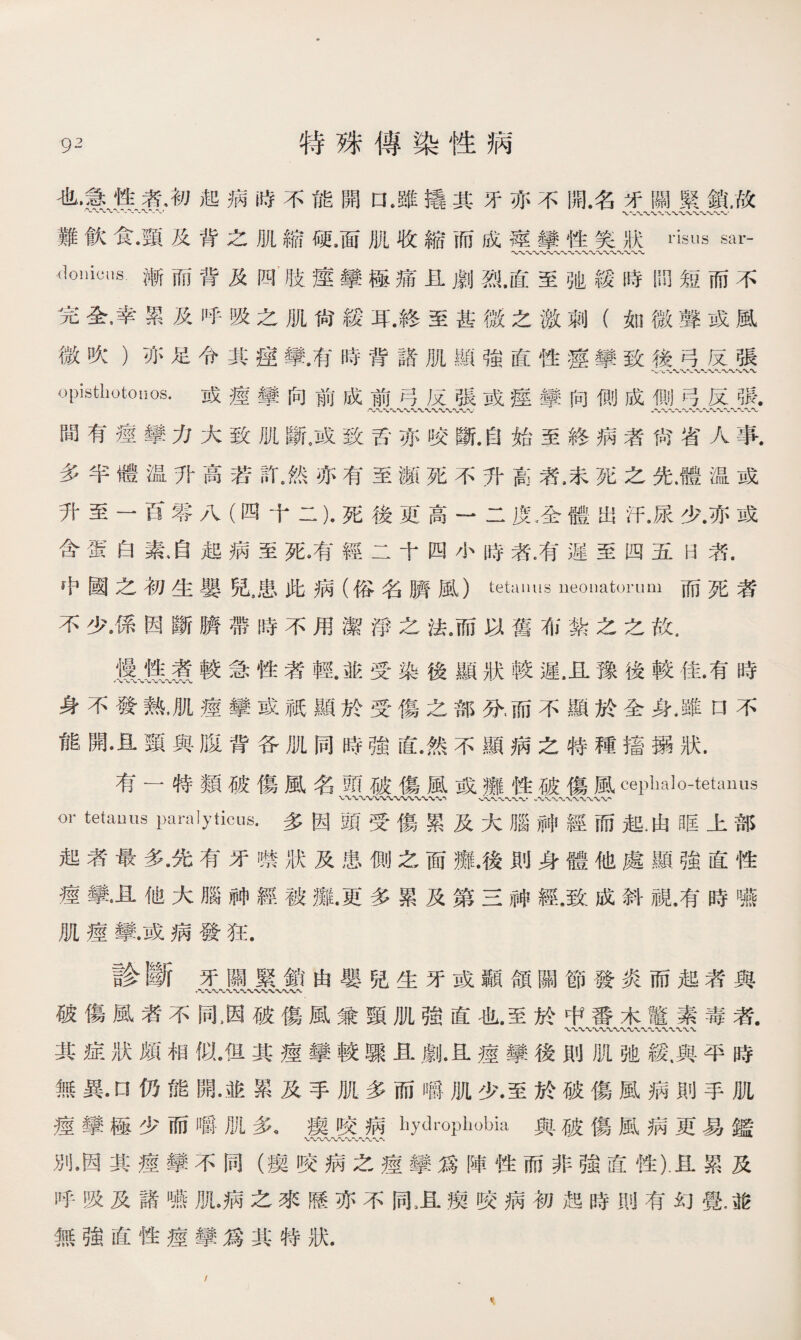 也辱魚象初起病時不能開口•雖撬其牙亦不開.名牙關緊鎖，故 •〜〜〜-'-〜”八W〜〜〜=WVW、WW 難飮食•頸及背之肌縮硬.面肌收縮而成痙攣性笑狀nsus sar- 〜〜〜〜〜〜〜〜〜〜〜〜〜〜〜〜〜•、〜 donicus漸而背及四肢痙攣極痛且劇烈.直至弛緩時問短而不 完全,幸累及呼吸之肌尙緩耳.終至甚徼之激刺（如微聲或風 微吹）亦足令其痙攣.有時背諸肌顯強直性痙攣致後弓反張 opisthotonos•或瘥攣向前成前弓反張或痙攣问側成側弓反張. 間有痙攣力大致肌斷。或致舌亦咬斷.自始至終病者尙省人事. 多半體温升高若許.然亦有至瀕死不升高者,宋死之先.體温或 升至一百零八（四十二)•死後更高一二度.全體出汗.尿少.亦或 含蛋白素启起病至死8有經二十四小時者，有遲至四五日者. 中國之初生嬰兒8患此病（俗名臍風）tetanus neonatorum而死者 不少•係因斷臍帶時不用潔淨之法。而以舊布紮之之故. itt煮較急性者輕.並受染後顯狀較遲，且豫後較佳.有時 身不發熱，肌痙攣或祇顯於受傷之部分，而不顯於全身,雖口不 能開•且頸與腹背各肌同時強直.然不顯病之特種掻搦狀. 有一特類破傷風名頭破傷風或癱性破傷風ceplialo-tetanus v % '〜〜、〜〜〜〜〜〜〜〜〜， 、<〜〜〜〜〜•八、、〜〜〜〜〜〜'， or tetauus Paralyticus.多因頭受傷累及大腦神經而起.由眶上部 起者最多•先有牙噤狀及患側之面癱.後則身體他處顯強直性 痙攣•且他大腦神經被靡.更多累及第三神經.致成斜視.有時嚥 肌痙攣.或病發狂. 診斷牙闊緊銷由嬰兒生牙或顳頜關節發炎而起者與 ，〜wv*vv〜〜〜w-w% 破傷風者不同，因破傷風兼頸肌強直也.至於中番木鼈素毒者. 〜\〜VW八X \ 其症狀頗相似.但其痙攣較驟且劇.且瘗攀後則肌弛緩,與平時 無異•口仍能開•並累及手肌多而嚼肌少.至於破傷風病則手肌 瘥攣極少而嚼肌多。瘈咬病liyclrophobia與破傷風病更易鑑 W\/WV 別，因其痙攣不同（瘈咬病之痙攣爲陣性而非強直性).且累及 呼吸及諸嚥肌。病之來歷亦不同卫瘼咬病初起時則有幻覺，砣 無強直性痙攣爲其特狀. \