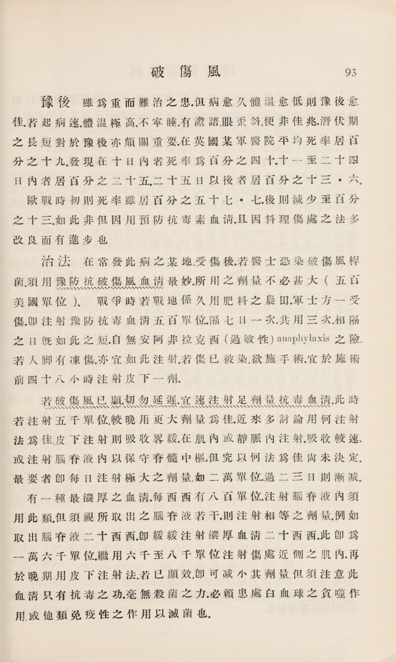 豫後雖爲重而難治之患•但病愈久體温愈低則豫後愈 佳.若起病速.體温極高.不苹睡，有譫語，眼歪斜•便非佳兆•潛伏期 之長短對於豫後亦頗關重要.在英國某軍醫院平均死率居良 分之十九,發現在十曰內者死率爲百分之四十•十一至二十四 R內者居百分之二十五.二十五日以後者居百分之十三*六8. 歐戰時初則死率雖居百分之五十七•七.後則減少至百分 之十三。如此非但因用預防抗毒素血淸•且因料理傷處之法多 改良而有進步也 治法在常發此病之某地，受傷後.若醫士恐染破傷風桿 氣須用豫防抗破傷風血淸最妙.所用之劑量不必甚大（五W 美國單位）.戰爭時若戰地係久用肥料之農田9軍士方一受 傷.卽注射豫防抗毒血淸五百單位.隔七H —次.共用三次、相隔 之曰旣如此之短•自無安阿非拉克西（過敏性）anaphylaxis 2： ^ 若人脚有凍傷》亦宜如此注射•若傷已被染,欲施手術，宜於施術 前四十八小時注射皮下一齊i 若破傷風已顯.切勿延遲•宜速注射足劑量抗毒.淸，此時 二〜V〜X八〜’ \〜〜〜〜〜〜〜〜〜〜〜〜〜〜〜八〜〜〜〜〜〜〜〜〜〜〜WX 〜〜〜〜〜〜〜\〜〜〜 若注射五千單位，較晚用更大劑量爲佳•近來多討論用何注射 法爲佳，皮下注射則吸收畧緩•在肌內或靜脈內注射•吸收較速* 或注射腦脊液內以保守脊髓中樞，但究以何法爲佳尙未決定• 最要者卽每日注射極大之劑量.~如二萬單位.過二三日則漸戚. 有一種最濃厚之血淸•每西西有八百單位,注射腦脊液內須 用此類.但須視所取出之腦脊液若干•則注射相等之劑量如 取出腦脊液二十西西•卽緩緩注射濃厚血淸二十西西•此卽爲 一萬六千單位•繼用六千至八千單位注射傷處近側之肌內 於晚期用皮下注射法•若已顯效•卽可减小其劑量.伹須注意此 血淸只有抗毒之功•毫無殺菌之力•必賴患處白血球之貪噬作 甩或他類免疫性之作用以滅菌也•