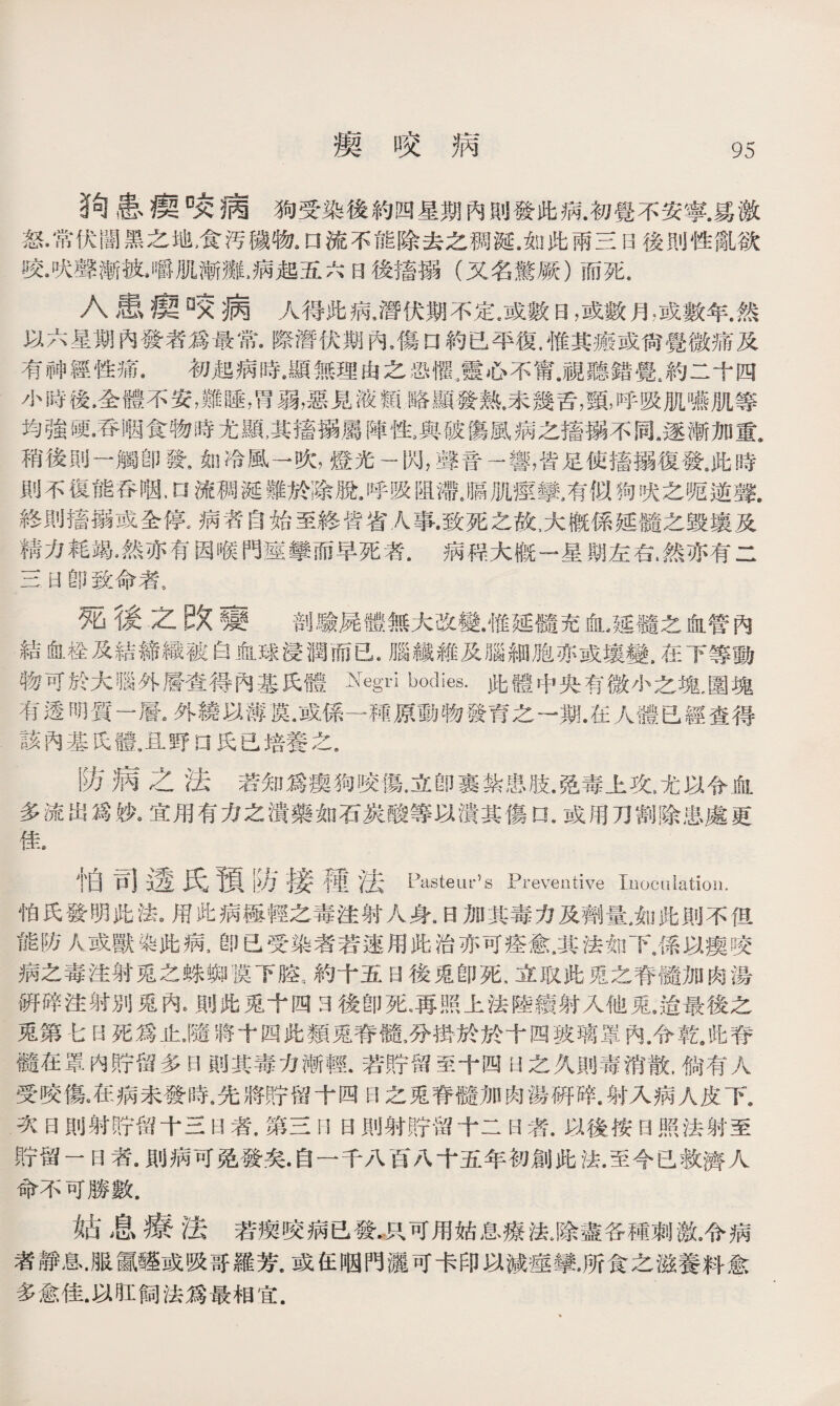 瘈咬病 !句患瘦咬病狗受染後約四星期內則發此病.初覺不安寧.爲激 怒•常伏闇黑之地，食汚穢物# □流不能除去之稠涎.如此雨三日後則性亂欲 咬•吠聲漸被」嚼肌漸攤.病起五六日後搔搦（又名驚厥）而死. 入患瘈咬病人得此病.潛伏期不定.或數日，或數月，或數年.然 以六星期內發奢爲最常•際潛伏期內，傷口約已平復.惟其瘢或尙覺微痛及 有神經性痛.初起病時.顯無理由之恐懼.，靈心不甯.視聽錯覺.約二十四 小時後.全體不安，難睡，胃弱，惡見液類略顯發熱.未幾舌，頸，呼吸肌嚥肌等 均強硬•吞咽食物時尤顯,其搐搦屬陣性.與破傷風病之搐搦不同.逐漸加重. 稍後則一觸卽發，如冷風一吹，燈光一閃，聲音一響，皆足使搐搦復發9此時 則不復能呑咽,n流稠涎難於除脫9呼吸阻滯。膈肌痙攣,有似狗吹之呢逆聲. 終則搐搦或全停#病若自始至終皆省人事•致死之故,大槪係延髓之毁壤及 精力耗竭，然亦有因喉門痙攣而早死者.病程大槪一星期左右，然亦有二 三H卽致命者9 篼後之改甕 剖驗屍體無大改變，惟延髓充也延髓之血管內 結栓及結締織被白血球浸潤而已•腦纖維及腦細胞亦或壤變.在下等動 物可於大腦外層查得內基氏體Negri bodies.此體中央有微小之塊.圍塊 有透明質一層•外繞以薄谟•或係一種原動物發育之一期•在人體已經查得 該內基氏體.且野a氏已培養之， 防病之法若知爲瘈狗咬傷,立卽裹紮患肢.昆毒上攻,尤以令血 多流出爲妙9宜用有力之潰藥如石炭酸等以潰其傷口 •或用刀割除患處更 佳. 怕百]透氏預防接種法 Pasteups Preventive Inoculation. 怕氏發明鹿法。用此病極輕之毒注射人身.B加其毒力及劑量.如鹿則不但 能防人或獸染此病，卽已受染者若速用此治亦可痊愈，其法如下8係以瘈咬 病之毒注射兎之蛛_谟下腔約十五日後兎卽死，立取此兎之脊髓加肉湯 硏碎注射別兎內*則此兎十四3後卽死。再照上法陸續射入他兎.迨最後之 兎第七日死爲止JI將十四能類兎脊髓,分掛於於十因狭璃罩內.令截Jb脊 髓在罩内貯留多日則其毒力漸輕.若貯留至十四U之久則毒消散,倘有人 受咬傷9在病未發時，先將貯留十四日之兎脊髓加肉湯硏碎.射入病人皮下9 次曰則射貯留十三H者，第三1]日則射貯留十二H者.以後按日照法射至 貯留一日者.則病可免發矣•自一千八百八十五年初創此法•至今已救濟人 命不可勝數. 女占息療法若瘈咬病已發•只可用姑息療法J余盡各種刺激.令病 者靜息•服贏■或吸哥羅芳.或住咽門灑可卡印以減痙攣，所食之滋養料愈 多愈佳.以肛飼法爲最相宜.