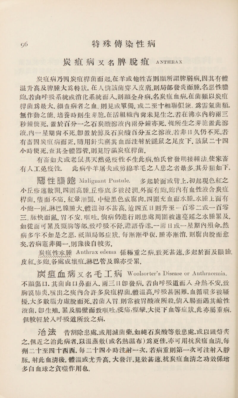 9 6 特殊傳染性病 炭痕病又名脾脫疽 ANTHRAX 炭疽病乃因炭疽桿菌而起.在羊或他牲畜則顯所謂脾弱病.因其有體 温升高及脾®大爲特狀.在人倘該菌穿入皮膚.則局部發炎而腫•名惡性膿 皰.若由呼吸系統或消系統而入.則顯全身病.名炭疽血病•在菌類以炭疽 桿菌爲最大，細查病者之血 > 則見或單獨。或二至十相聯似鍊,爲需氣菌類* 無作動之能3培養時則生芽胞.在活組織內尙未見生之.若在沸水內約兩三 秒鐘便死.置於百分一之石炭酸溶液內兩分鐘亦死•惟所生之芽胞置此溶 液.内一星期尙不死。卽置於醇及石炭酸百分五之溶液，若非日久仍不死•若 有畜因炭疽病而®.隨用針尖■其血而注射於鼷鼠之尾皮下•該鼠二十四 小時便死.査其全體器管.則見貯滿炭疽桿菌. 有畜如犬或老鼠具天然免疫性f生此病*怕氏曾發明接種法，使家畜 有人工免疫性• 此病牛羊屠夫或剪綿羊毛之人患之者最多t其分類如下。 題性臟鮑Maliguunt Pustule.多起於面或臂上•初起現色紅之 小丘疹速散開4四圍高腫。丘疹底多被浸潤。外面有皰。皰內有血性液含炭疽 桿菌《癢而不痛.紅暈漸闊.中變黑色成腐肉•四圍充血而水腫•水腫上面有 小飽一匝.淋巴腺腫大，體温初不甚高.迨四五日則升至一百零二或一百零 三,脉快而亂.胃不安3嘔吐.倘病仍進行則患處周圍被速蔓延之水腫累及， 如從面可累及頸胸等部.致呼吸不舒JI語昏迷•一兩H或一星期內殒命•然 病多半不如是之惡•祇顯局部症狀s每漸漸平復.腫亦漸消.則腐肉脫而愈 矣.若病竈非獨一，〗豫後自較劣. 炭疽性水腫Anthrax edema係極重之病9致死甚速.多起於面及眼瞼， w八〜〜〜、〜〜〜 皮紅。多皰.各處成壤疽.淋巴管及腺亦受累， 炭疽血病又名毛工病 Woolsorter’s Disease or Aotbracemia. 不顯傷口.其菌由口鼻而入.兩三日卽發病•若由呼吸道而入身熟不安•致 胸膜肺炎.咳出之褒內含許多炭痕禪菌•體温尚.呼吸甚困難•血循環多被騷 擾.大多數腦力虛脫而死.若菌入胃^則常被胃酸液所殺.倘入腸而遇其鹼性 液菌.卽生殖.累及腸壁而致嘔吐，瘐痛，痙攣•大便下血等症狀.此亦屬重病• 伹較輕於入呼吸道所致之病. f合法昔割除患處.或用滅菌藥.如純石炭酸等敷患處•或以鐵烙炙 之.伹近之治此病者•以温蒸敷(或名熟濕布)爲更佳•亦可用抗炭疽血淸•每 齊lj二十至四十西西.每二十四小時注射一次.若病重則第一次可注射入靜 脉.射此血淸後.體温或尤升高.大發汗.見效甚速.抗炭疽血淸之功效係增 多白血球之貪噬作用也。