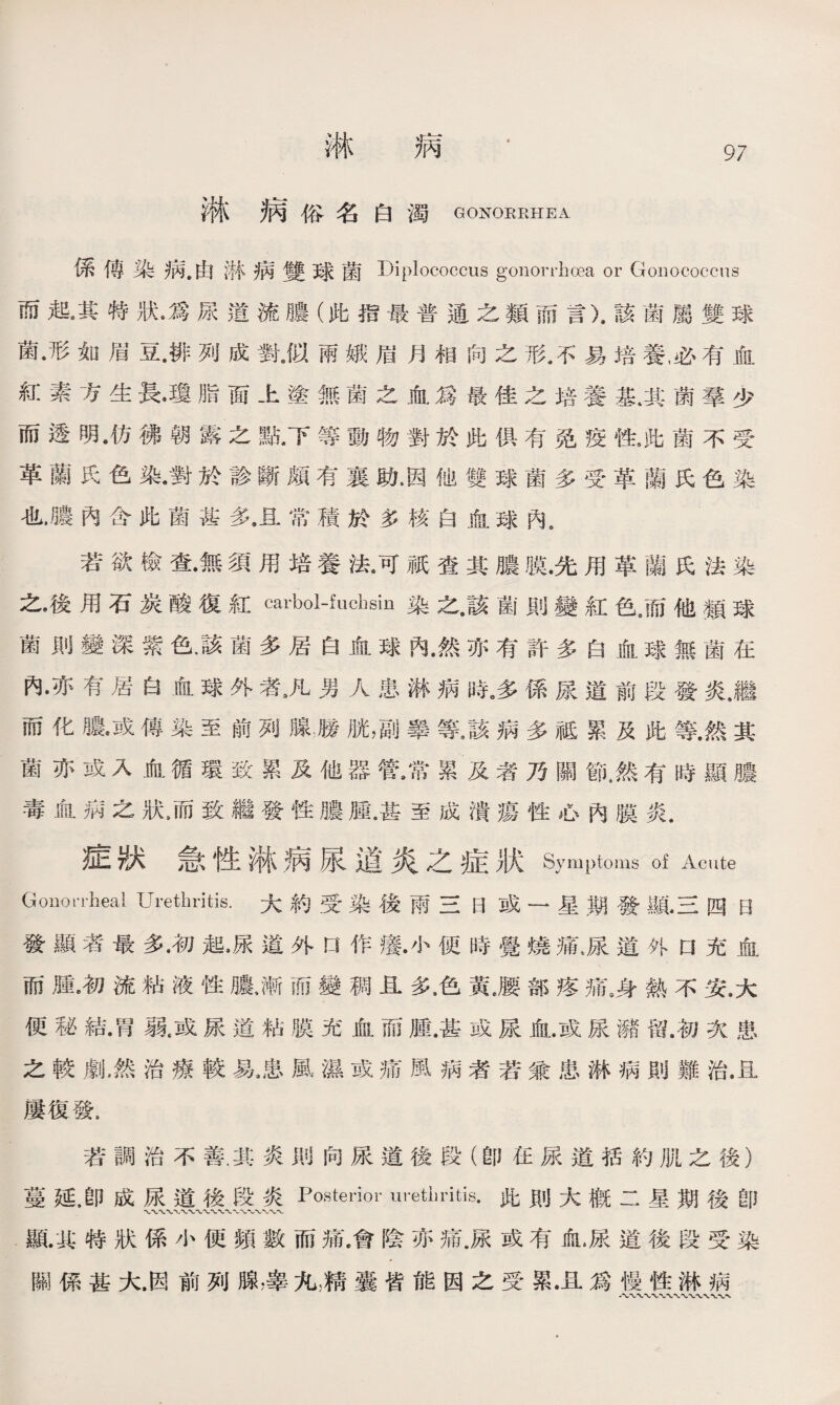 淋 柄 淋病俗名 白濁 GONORRHEA 係傳染病•由淋病雙球菌 Diplococcus gonorrhoea or Gonococcus 而起/其特狀•爲尿道流膿（此指最普通之類而言）.該菌屬雙球 菌•形如眉豆.排列成對J以兩娥眉月相向之形,不易培養，必有血 紅素方生長•瓊脂面上塗無菌之血爲最佳之培養基.其菌羣少 而透明•仿彿朝露之點•下等動物對於此俱有免疫性,陡菌不受 革蘭氏色染•對於診斷顧有襄助4因他雙球菌多受革蘭氏色染 也•膿內含此菌甚多•且常積於多核白血球內s 若欲檢查•無須用培養法河祇查其膿膜.先用革蘭氏法染 之•後用石炭酸復紅cai、bol-fud]sin染之•該菌則變紅色3而他類球 菌則變深紫色.該菌多居白血球內•然亦有許多白血球無菌在 內•亦有居白血球外者8凡男人患淋病時。多係尿道前段發炎，繼 而化膿•或傳染至前列腺繼胱，副睾等/該病多祗累及此等.然其 菌亦或入血循環致累及他器管•常累及者乃關節，然有時顯膿 毒血病之狀4而致繼發性膿腫•甚至成潰瘍性心內膜炎. 症狀急性淋病尿道炎之症狀Symptoms of Acute Gonorrheal Urethritis.大約受染後雨三日或一星期發顯•三四日 發顯者最多.初起•尿道外口作癢•小便時覺燒痛,尿道外口充血 而腫•初流粘液性膿，漸而變稠且多，色黃,腰部疼痛8身熱不安.大 便秘結•胃親或尿道粘膜充血而腫,甚或尿血.或尿满留.初次患 之較劇，然治療較易，患風濕或痛風病者若兼患淋病則難治，且 屢復發. 若調治不善.其炎則向尿道後段（卽在尿道括約肌之後） 蔓延，卽成尿道後段炎Posterior urethritis•此則大槪二星期後卽 亂典特狀係小便頻數而痛,會陰亦痛.尿或有血.尿道後段受染 關係甚大.因前列腺，睾九顏囊皆能因之受累.且爲慢性淋病