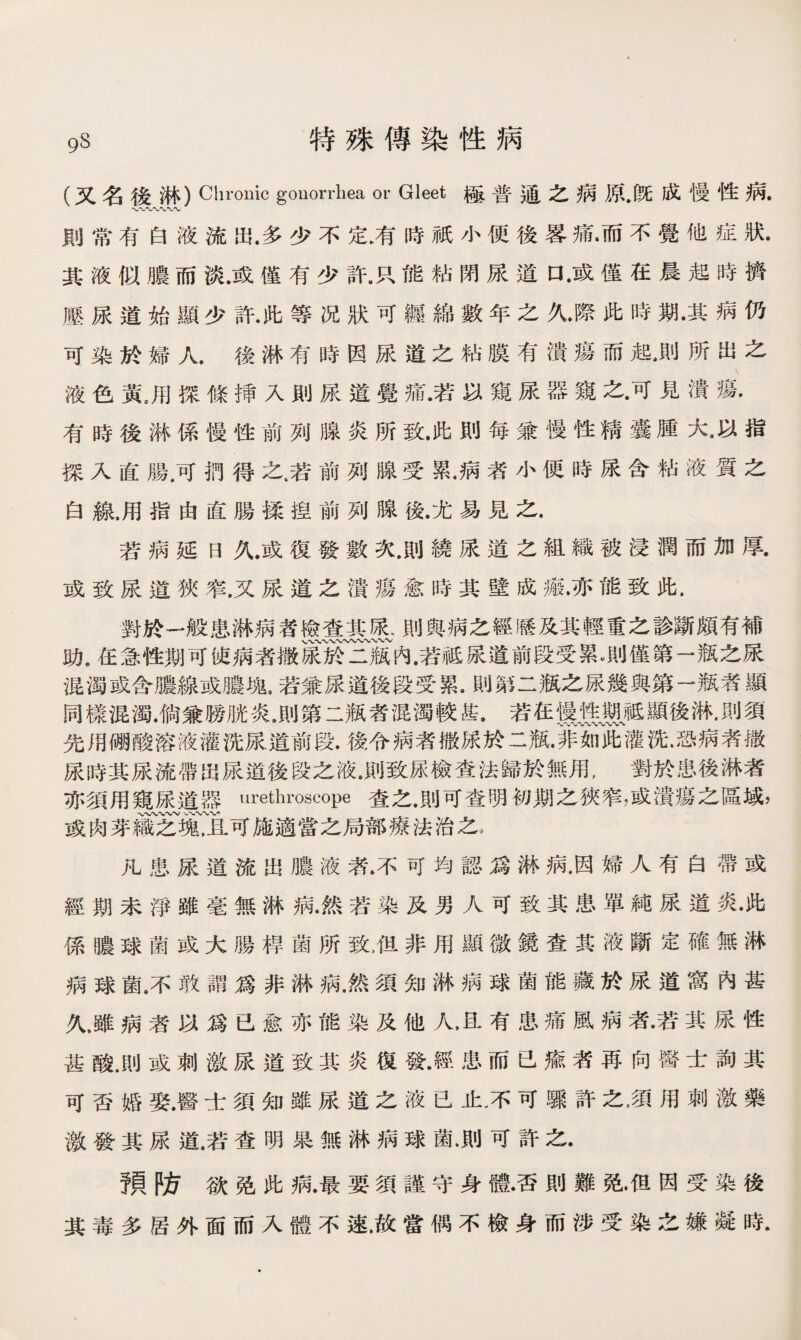 (又名後淋）Chronic gonorrhea or Gleet極普通之病原•旣成慢性病. 則常有白液流出.多少不定膚時祇小便後畧痛•而不覺他症狀. 其液似膿而淡.或僅有少許.R能粘閉尿道口•或僅在晨起時擠 壓尿道始顯少許•此等况狀可纒綿數年之久•際此時期•其病仍 可染於婦人.後淋有時因尿道之粘膜有潰瘍而起•則所出之 液色黃。用探條揷入則尿道覺痛.若以窺尿器窺之•可見潰瘍. 有時後淋係慢性前列腺炎所致.此則每蒹慢性精囊腫大•以指 探入直腸.可捫得之,若前列腺受累.病者小便時尿含粘液質之 白線，用指由直腸揉捏前列腺後.尤易見之. 若病延日久.或復發數次.則繞尿道之組織被浸潤而加厚. 或致尿道狹窄.又尿道之潰瘍愈時其壁成瘢•亦能致此. 對於一般患淋病者檢查其尿、則與病之經歷及其輕重之診斷頗有補 、〜*v〜〜〜-W〜〜、〜〜 助9在急性期可使病者撒尿於二瓶内•若祗尿道前段受累測僅第一瓶之尿 混濁或含膿線或膿塊.若兼尿道後段受累.則第二瓶之尿幾與第一瓶者顯 同樣混濁.倘兼勝胱炎.則第二瓶者混濁較甚.若在慑搜、祗顯後淋.則須 先用硼酸溶液灌洗尿道前段•後令病者撒尿於二瓶JP冗瓦灌洗•恐病者撒 尿時其尿流帶岀尿道後段之液•則致尿檢查法歸於無用，對於患後淋者 亦須用窺尿道器urethroscope査之.則可查明初期之狹窄，或潰瘍之區域， A/W〜〜-V、、〜〜W* 或肉芽織之塊，且可施適當之局部療法治之， 凡患尿道流出膿液者.不可均認爲淋病.因婦人有白帶或 經期未淨雖毫無淋病•然若染及男人可致其患單純尿道炎•此 係噥球菌或大腸桿菌所致，但非用顯微鏡查其液斷定確無淋 病球菌7敢謂爲非淋病，然須知淋病球菌能藏於尿道窩內甚 久，雖病者以爲已愈亦能染及他人上有患痛風病者•若其尿性 甚酸.則或刺激尿道致其炎復發•經患而已瘉者再向醫士詢其 可否婚娶.醫士須知雖尿道之液已止。不可驟許之，須用刺激藥 激發其尿道.若查明杲無淋病球菌.則可許之. 預防欲铯此病.最要須謹守身體•否則難免•佴因受染後 其毒多居外面而入體不速，故當偶不檢身而涉受染之嫌凝時.