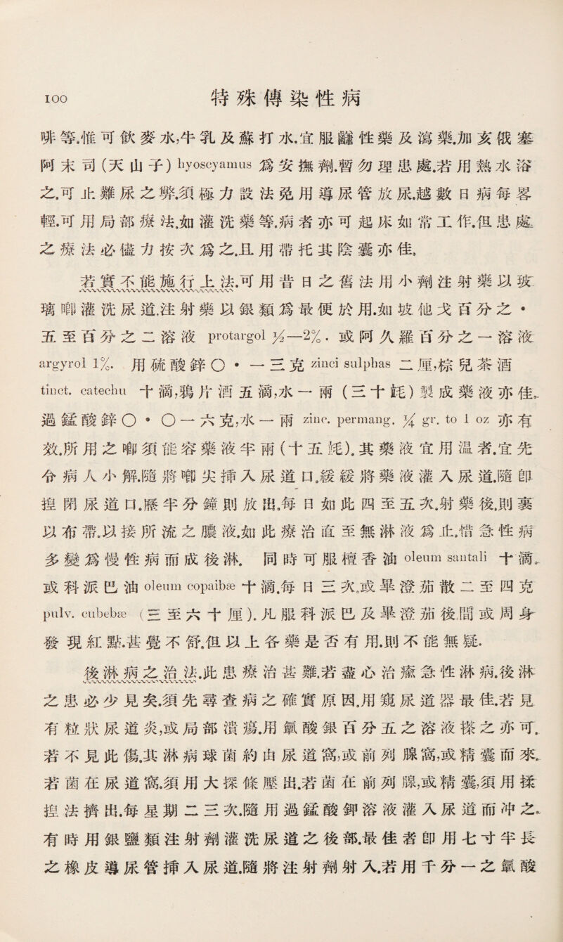 啡等9惟可飮麥水，牛乳及蘇打水.宜服_性藥及瀉藥.加亥俄塞 阿末司（天山子）liyoscyamus爲安撫劑.暫勿理患處.若用熟水浴 之.可止難尿之弊.須極力設法免用導尿管放尿.越數日病每畧 輕•可用局部療法，如灌洗藥等.病者亦可起床如常工作.伹患.龜 之療法必儘力按次爲之,1用帶托其陰囊亦佳， 若實不能施行上法.可用昔日之舊法用小劑注射藥以狭: 八\w八' 璃啣灌洗尿道，注射藥以銀類爲最便於用.如坡他戈百分之• 五至百分之二溶液protargol幺一2% .或阿久羅百分之一溶液 argyrol 1%.用硫酸鋅O •—三克zinci sulphas二厘，棕兒茶酒 tinct. catechu 寸滴，鵑片酒五滴，水一兩（三十蚝）製成藥液亦佳 過鐘酸鋅O 9 O —六克，水一兩ziuc- permang. % gr. to 1 oz亦有 效,所用之啷須能容藥液半雨（十五竓).其藥液宜用温者.宜先 令病人小解.隨將_尖揷入尿道口9緩緩將藥液灌入尿道.隨卽 揑閉尿道UM半分鐘則放每曰如此阁至五次，射藥後，則裹 以布帶,以接所流之膿液.如此療治直至無淋液爲止，惜急性病 多變爲慢性病而成後淋.同時可服檀香油oleum sailtali十H 或科派巴油oleum copaibse十滴.每日三次，或畢澄茄散二至四克 pulv. cubebffi (三至六十厘），凡服科派巴及畢澄茄後，間或周身 發現紅點•甚覺不舒9伹以上各藥是否有用.則不能無疑， 後淋病之治法9此患療治甚難.若盡心治瘉急性淋病.後淋 〜〜•W'w、-〜〜*W W 之患必少見矣.須先尋查病之確實原因，用窺尿道器最佳.若見 有粒狀尿道炎，或局部潰瘍.用氯酸銀百分五之溶液搽之亦可. 若不見此傷^其淋病球菌約由尿道窩，或前列腺窩，或精囊而來. 若菌在尿道窝.須用大探條壓出.若菌在前列腺，或精囊，須用揉 揑法擠出.每星期二三次.隨用過锰酸鉀溶液灌入尿道而冲之I 有時用銀鹽類注射劑灌洗尿道之後部•最佳者卽用七寸半長 之橡皮導尿管揷入尿道.隨將注射劑射入.若用千分一之氯酸
