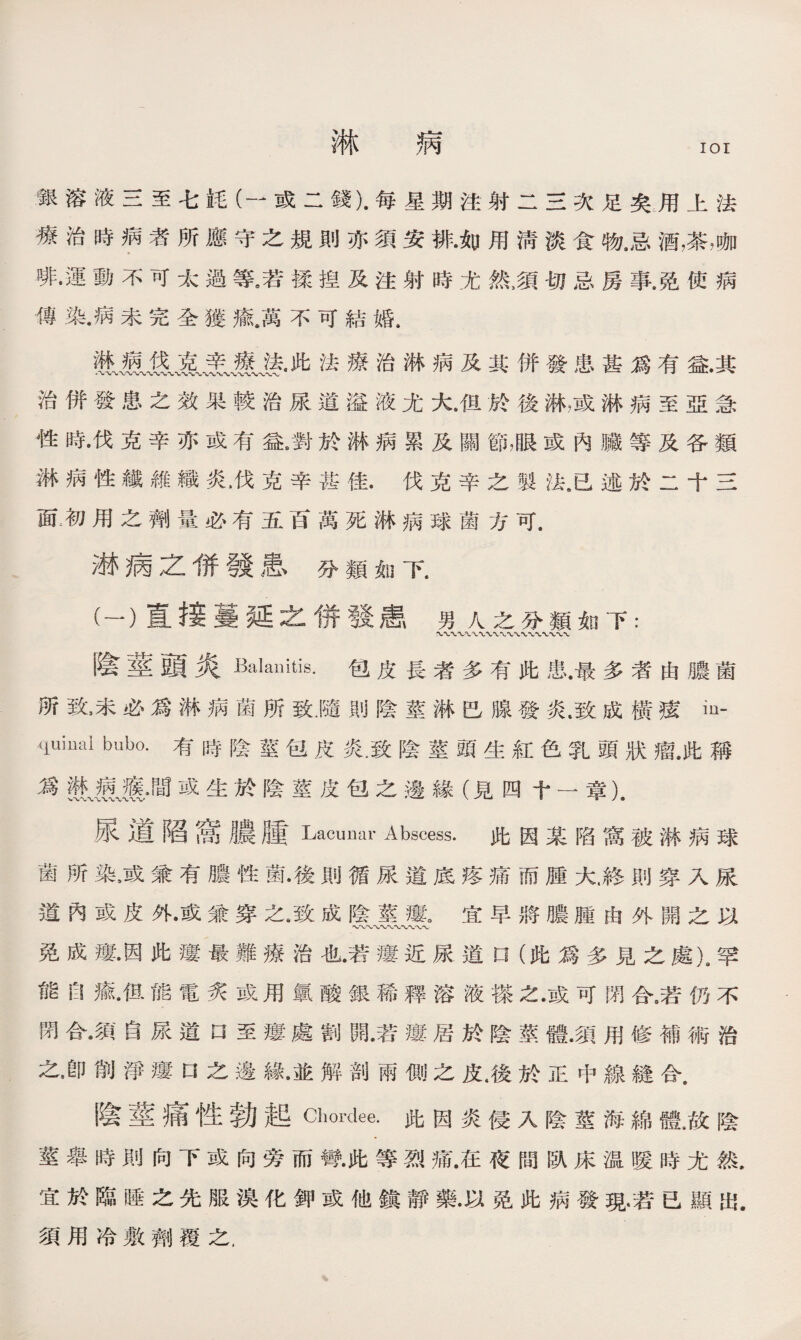 淋 病 IOI 銀溶液三至七M (—或二錢)•每星期注射二三次足矣用上法 療治時病者所應守之規則亦須安排•如用淸淡食物，忌酒，茶，咖 啡•運動不可太過等。若揉揑及注射時尤然5須切忌房事.免使病 傳染.病未完全獲癒.萬不可結婚， 段哀烹廬袭.此法療治淋病及其併發患甚爲有益.其 治併發患之效果較治尿道溢液尤大/f旦於後淋，或淋病至亞急 性時•伐克辛亦或有益/對於淋病累及關Sfl，眼或內臟等及各類 淋病性纖維織炎，伐克辛甚佳.伐克辛之製法8已述於二十三 面;初用之劑量必有五百萬死淋病球菌方可. 淋病之併發患、分類如下. (一）直接蔓延之併發患男人之分類如下： 陰莖頭炎Manitis.包皮長者多有此患.最多者由膿菌 所致，未必爲淋病菌所致M則陰莖淋巴腺發炎.致成橫痃心 quiimi bubo.有時陰莖包皮炎.致陰莖頭生紅色乳頭狀瘤.此稱 爲懸JEil,間或生於陰莖皮包之邊緣（見四十一章乂 尿道陷嵩膿腫Lacunar Abscess.此因某陷窩被淋病球 菌所染，或兼有膿性菌•後則循尿道底疼痛而腫大.終則穿入尿 道內或皮外•或兼穿之,致成陰莖瘻。宜早將膿腫由外開之以 〜*w〜〜*v 免成瘻•因此瘻最難療治也•若瘻近尿道口（此爲多見之處)9罕 能岛癒•伹能電炙或用氯酸銀稀釋溶液搽之•或可閉合9若仿不 閉合•須自尿道口至瘻處割開•若瘻居於陰莖體•須用修補術治 之•卽削淨瘻□之邊緣•並解剖兩側之皮.後於正中線縫合. 陰莖痛性勃起Chordee.此因炎侵人陰莖海綿體，故陰 莖舉時則向下或向旁而彎•此等烈痛.在夜間臥床温暖時尤然. 宜於臨睡之先服溴化鉀或他鎭靜藥•以免此病發現•若已顯出. 須用冷敷劑覆之.