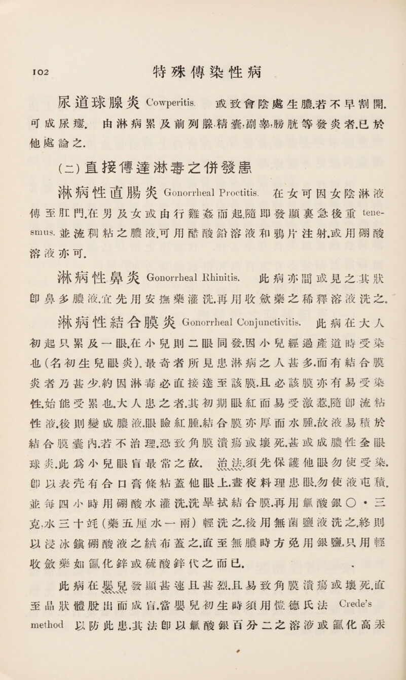 尿道球腺炎Cowperitis. 或致會陰處生膿.若不早割開. 可成尿瘻.由淋病累及前列腺，精囊，副睾，勝胱等發炎者.已於 他處論之. 淋病性直腸炎 Gonorrheal Proctitis. 在女可因女陰淋液 傳至肛在男及女或由行雞姦而起，隨即發顯裏急後重tene¬ smus. 並流稠粘之膿液，可用酷酸鉛溶液和鴉片注射.或用硼酸 溶液亦可. 淋病性鼻炎Gonorrheal Hliinitis. 此病亦間或見之，其狀 卽鼻多膿液.宜先用安撫藥灌洗.再用收歛藥之稀釋溶液洗之. 淋病性結合膜炎Gonorrheal Conjunctivitis.此病在大人 初起只累及一眼.在小兒則二眼同發.因小兒經過產道時受染 也（名初生兒眼炎）。最奇者所見患淋病之人甚多•而有結合膜 炎者乃甚少4約因淋毒必直接達至該膜.且必該膜亦有易受染 性.始能受累也9大人患之者.其初期眼紅而易受激惹J猜卽流粘 性液.後則變成膿液.眼瞼紅腫.結合膜亦厚而水腫.故液易積於 結合膜囊內.若不治理，恐致角膜潰瘍或壤死•甚或成膿性全眼 球炎.此爲小兒眼肓最常之故• 总崖•須先保護他眼勿使受染• 卽以表壳有合口膏條粘蓋他眼上•晝夜料理患眼•勿使液屯積， 並每四小時用硼酸水灌洗.洗畢拭結合膜•再用氯酸銀o •三 克，水三十竓（藥五厘水一兩）輕洗之•後用無菌鹽液洗之,終則 以浸冰鎭硼酸液之_布蓋之.直至無膿時方免用銀鹽，只用輕 收斂藥如®化鋅或硫酸鋅代之而已. , 此病在嬰兒發顯甚速且甚烈.且易致角膜潰瘍或壤死，直 至晶狀體脫出而成肓.當嬰兒初生時須用愷德氏法 method以防此患.其法卽以氯酸銀百分二之溶液或鼠化高汞