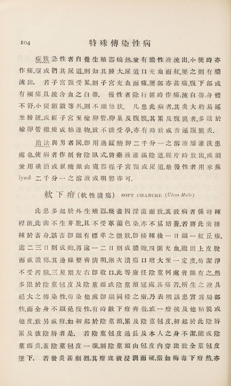 急性者自覺生殖器燒熟.兼有膿性液流出，小便時亦 作痛•望或捫其尿道•則知其腫大，尿道口充血而紅.壓之則有膿 流出•若子宫頸受累.則子宮充血而痛.腰部亦甚痛置下部或 有觸痛，流含血之白帶.慢性者除行經時作痛，流白帶，身體 不舒，小便頻數等外.則不顯他狀，凡患此病者.其炎大約易延 至膀胱•或經子宫至輸卵管，卵巢及腹膜.其累及腹膜者.多限於 輸卵管織廉成粘連槪致不能受孕.亦有時致成普遍腹膜炎. 治法與男者同•卽用過錳酸鉀二千分一之溶液屢灌洗患 * Sb\.~W 處也.使病者作剖會陰臥式.將藥液灌滿陰道.經片時放出，或須 兼用碘酒或氯酸銀由窺器搽子宫頸或尿道.最慢性者用來蘇 二千分一之溶液或明礬亦可， 軟下疳（軟性潰瘍） SOFT CHANCSE {Ulcus Molle.) 此患多起於外生殖器•幾盡因淫蕩而致.其致病者係特種 桿菌.此菌不生芽胞.且不受革蘭色染，亦不爲培養.若將此菌接 種於畜身，該畜卽顯有標準之微狀.卽接種後一曰顯一紅丘瘆. 逾二三H則成皰，再逾一二日則成膿皰，四圍充血.繼則上皮脫 而成潰瘍漠邊緣整齊淸明•漸次潰瘍口增大至一定度.苟潔淨 不受汚穢9三星期左右卽收口 •此等瘡任陰莖何處皆能有之.然 多限於陰莖包皮及陰莖頭或陰莖頭冠處，甚痛苦.所生之液具 絕大之傳染性.苟染他處卽顯同樣之瘡•乃表明該患實爲局部 性，而全身不顯免疫性.有時數下疳齊發.或一揞挨及他粘膜或 他皮,致另成疳.如初起於陰莖頭.累及陰莖包皮.初起於此陰脣 累及彼陰脣者是.若陰莖包皮過長及本人之身不潔.能成陰 莖頭炎•蓋陰莖包皮一爛.則陰莖頭由包皮內穿出致全莖包皮 墜下.若發炎甚劇烈•其疳底被浸潤而硬•儼如梅毒下疳然.亦