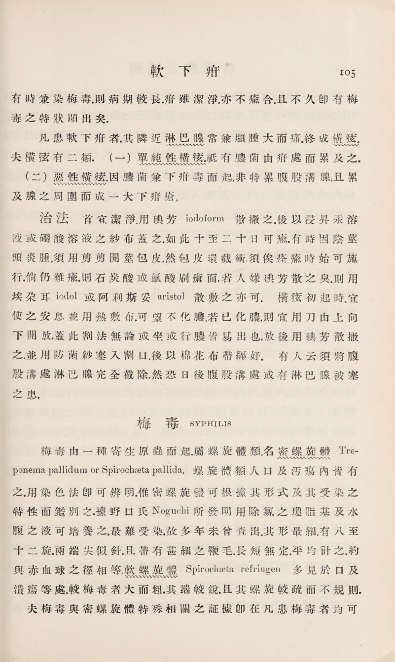 軟下疳 io5 有時兼染梅毒.則病期較長.抵雖潔淨.亦不瘉合.且不久卽有梅 毒之特狀顯出矣9 凡患軟下疳者.其隣近淋巴腺常兼顯腫大而痛.終成橫鼠 〜〜〜〜〜〜v 夫橫痃有二類.（一）單純性樓祗有膿菌由泔處而累及之. •〜〜〜〜〜〜-V〜W (二）惡性橫鼠因膿菌兼下疳毒而起.非特累腹股溝腺.且累 及腺之周圍而成一大下疳瘡， 治法首宜潔淨,用碘芳iodoform散撒之.後以浸昇汞溶 液或碼酸溶液之紗布蓋之.如跆十至二十日可癒.有時因陰莖 頭炎腫屬用剪剪開莖包皮，然包皮環截術屬俟痊瘉時始可施 行•倘仍難瘉石炭酸或氯酸刷瘡面.若人嫌碘芳散之臭.則用 埃朵耳iodol或阿利斯妥aristol散敷之亦可t橫读初起時8宜 使之安息能用熟敷布.可望不化膿，若已化膿，則宜用刀由上向 下開放•蓋此割法無論或坐或行膿皆易出也，放後用碘芳散撒 之,並用防菌紗塞入割口、後以棉花布帶纒好.有人云須將腹 股溝處淋巴腺完全截除，然恐B後腹股溝處或有淋巴腺被塞 之患. 梅 毒 SYPHILIS 梅毒由一稀寄生原蟲而起，屬螺旋體類3名密螺旋體Tre- ponema pallidum or Spiroch^eta pallida.螺旋體類人口 及汚瘍內皆有 之.用染色法卽可辨明.惟密螺旋體可极據其形式及其受染之 特性而鑑別之.據野n氏Noguchi 發明用除氱之瓊脂基及水 腹之液可培養之.最難受染.故多年未曾查出.其形最細膚八至 十二旋.兩端尖似針，且帶有甚細之鞭毛，長短無定.平均計之.約 與赤血球之徑相等.軟螺旋體Spirocliseta refringen多見於口及 潰瘍等處，較梅毒者大而賴.其端較銳卫其螺旋較疏而不規則. 夫梅毒與密螺旋體特殊相關之証據卽在凡患梅毒者均可
