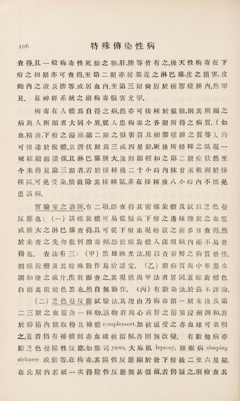 查得.且一般梅毒性死胎之肺，肝，脾等皆有之.後天性梅毒在下 疳之初期亦可查得.至第二期亦居鄰近之淋巴腺，皮之損害，皮 飽內之液及脾等.或居血內，至第三期尙居於樹膠樣腫內.然罕 見.在神經系統之副梅毒掼害尤罕. 梅毒在人體爲自得之病.然亦可接種於猿猴.則其所顯之 病與人所顯者大同小異.從人患梅毒之各期所得之病質•（如 血，精液，下疳之溢液，第二期之損害質及樹膠樣腫之質等）.均 可傳達於猴體.其潛伏期爲三或四星期•厥後所接種之區現一 硬結,繼而潰爛.且淋巴腺腫大.後則顯輕和之第二期症狀然至 今未得見第三期者•若於接種後二十小時內抹甘汞軟劑於接 種區.可免受染，倘截除其接種區.非在接種後八小時內不能免 患該病. 實驗室之診斷.有二項.卽查得其密螺旋體及試以乏色曼 反應也：（一）該螺旋體可易從疑成下疳之邊緣滲出之血漿 或腫大之淋巴腺查得.且可從下疳未現特狀之前多日查得。然 於未查之先勿敷何消毒劑•恐致螺旋體入深組織內而不易查 得也^査法有三：（甲）黑地映光法》用以查新鮮之病質最佳. 則螺旋體及其特殊動作易於認定9 (乙）將病質與中華墨水 調和塗之成片，俟乾而查之，其現狀與甲法渚畧同，蓋螺旋體色 白而其環境色黑也.然自無動作，（丙）有數染法.於茲不詳論. (二）乏色曼反應試驗法0其理由乃梅毒第一期末後及第 八〜〜〜〜〜〜〜V- 二三期之血漿含一種物.該物若與心或肝之醇製浸劑調和.置 於孵箱內能取得其補體complement.加被感受之赤血球可表明 之.蓋若仍有補體則赤血球被溶解•否則無改變.有數他病亦 顯乏色曼陽性反應•如雅司PM大麻風leprosy，睡眠病sleeping sickness或瘧等五梅毒.其陽性反應顯於發下疳後二至六星期， 在此期內若祇一次得陰性反應無甚價値.若仍疑之.須檢查其