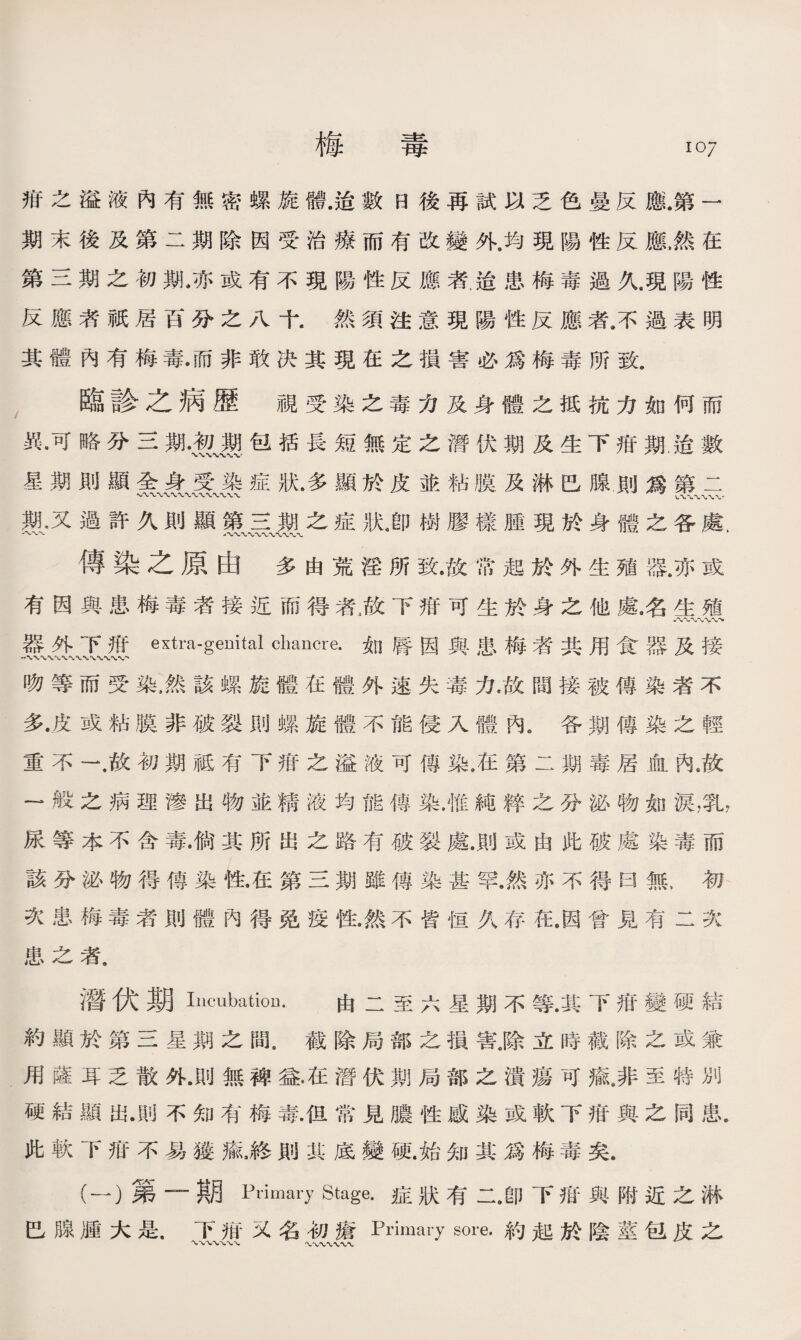 梅 毒 1。7 疳之溢液內有無密螺旋體.造數日後再試以乏色曼反應.第一 期末後及第二期除因受治療而有改變外.均現陽性反應，然在 第三期之初期.亦或有不現陽性反應者迨患梅毒過久.現陽性 反應若祇居百分之八十.然須注意現陽性反應者.不過表明 其體內有梅毒•而非敢决其現在之損害必爲梅毒所致. 臨診之病歷 視受染之毒力及身體之抵抗力如何而 異•可略分三期.贺、選包括長短無定之潛伏期及生下疳期，迨數 星期則顯全身受染症狀.多顯於皮並粘膜及淋巴腺則爲第二 期，又過許久則顯第三期之症狀4卽樹膠樣腫現於身體之各處. 傳染之原由多由荒淫所致•故常起於外生殖器，亦或 有因與患梅毒者接近而得者澈下疳可生於身之他鼠名生殖 器外下带extra-genital chancre•如唇因與患梅者共用食器及接 吻等而受染，然該螺旋體在體外速失毒力.故間接被傳染者不 多•皮或粘膜非破裂則螺旋體不能侵入體內。各期傳染之輕 重不一，故初期祗有下疳之溢液可傳染.在第二期毒居血內.故 —般之病理滲出物並精液均能傳染.惟純粹之分泌物如淚，乳， 尿等本不含毒.倘其所出之路有破裂處.則或由此破處染毒而 該分泌物得傳染性•在第三期雖傳染甚罕.然亦不得曰無，初 次患梅毒者則體內得免疫性.然不皆恒久存在.因曾見有二次 患之者. 潛伏期Incubation. 由二至六星期不等.其下疳變硬結 約顯於第三星期之間.截除局部之損害.除立時截除之或兼 用薩耳乏散外.flU無裨益•在潛伏期局部之潰瘍可氟非至特別 硬結顯出.則不知有梅毒4旦常見膿性感染或軟下疳與之同患. 此軟下疳不易獲瘉，終則其底變硬.始知其爲梅毒矣. (一）第—期Priory Stage.症狀有二.卽下疳與附近之淋 巴腺腫大是.下报又名初瘡Primary sore.約起於陰莖包皮之
