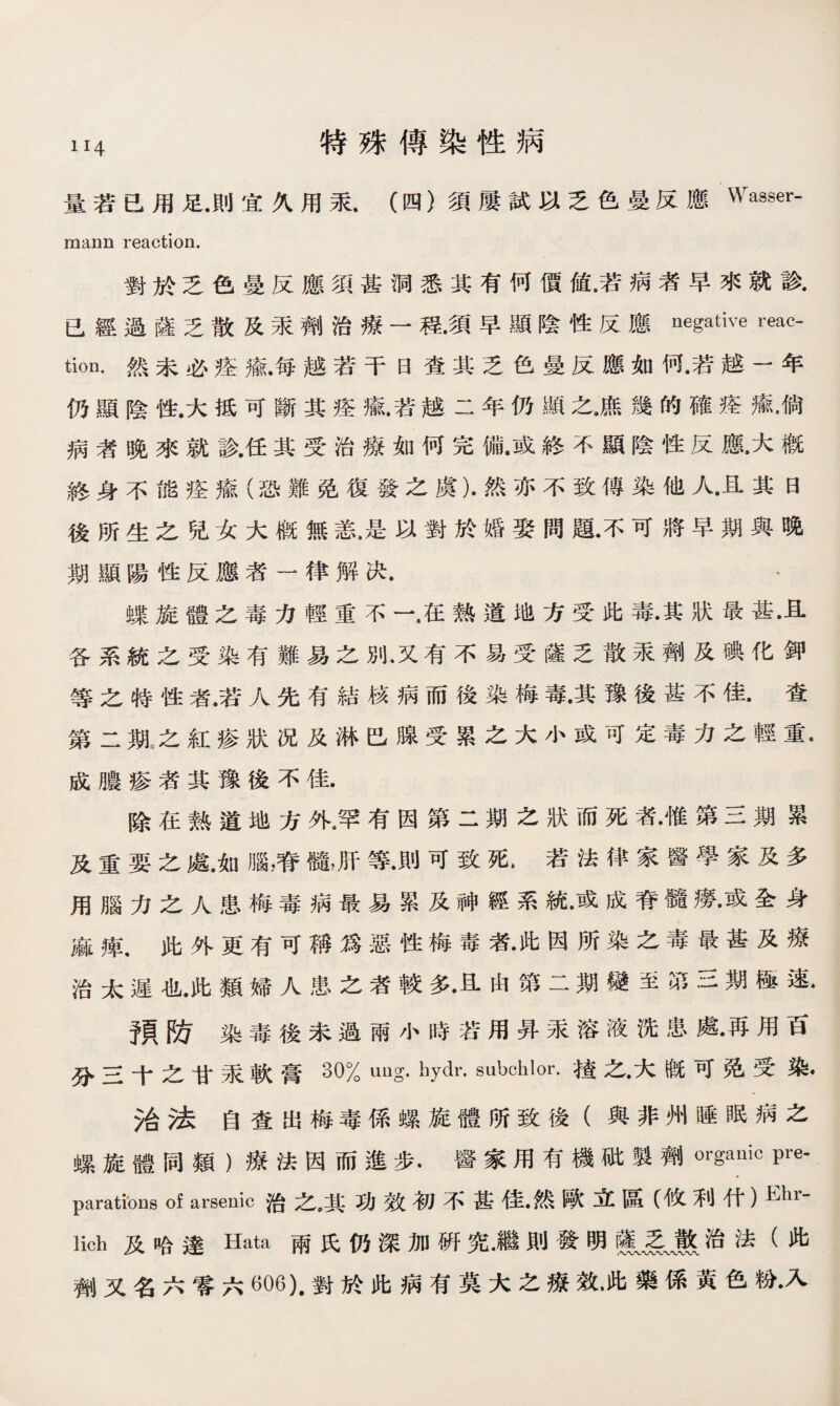 量若已用足.則宜久用汞.（四）須屢試以乏色曼反應Wasser- mann reaction. 對於乏色曼反應須甚洞悉其有何價値•若病者早來就診. 已經過薩乏散及汞劑治療一程.須早顯陰性反應negative reac¬ tion. 然未必痊瘉.每越若干曰查其乏色曼反應如何.若越一年 仍顯陰性.大抵可斷其痊瘉•若越二年仍顯之•庶幾的確痊癒•倘 病者晚來就診.任其受治療如何完備•或終不顯陰性反鼠大槪 終身不能痊瘉（恐難免復發之虞）•然亦不致傳染他人•且其曰 後所生之兒女大槪無恙•是以對於婚娶問題•不可將早期與晚 期顯陽性反應者一律解决. ， 蝶旋體之毒力輕重不一.在熱道地方受此毒•其狀最甚•且 各系統之受染有難易之別，又有不易受薩乏散汞劑及碘化鉀 等之特性者.若人先有結核病而後染梅毒•其豫後甚不佳•查 第二期，之紅疹狀况及淋巴腺受累之大小或可定毒力之輕重• 成膿疹者其豫後不佳. 除在熱道地方外,罕有因第二期之狀而死者•惟第三期累 及重要之處•如腦，脊髓，肝等•則可致死> 若法律家醫學家及多 用腦力之人患梅毒病最易累及神經系統•或成脊髓廢•或全身 麻痺•此外更有可稱爲惡性梅毒者•此因所染之毒最甚及療 治太遲也•此類婦人患之者較多•且由第二期變至第三期極速* 預防染毒後未過雨小時若用昇汞溶液洗患處•再用百 分三十之甘萊軟膏30% uug. hydr. subchlor.楂之•大槪可免受染. 治法自查出梅毒係螺旋體所致後（與非州睡眠病之 螺旋體同類）療法因而進步•醫家用有機破製劑organic Fe- paratibns of arsenic治之,其功效初不甚佳•然歐立區（攸利什）Ehr' lich及哈達Hata兩氏仍深加硏究•繼則發明m治法（此 劑又名六零六^06).對於此病有莫大之療效，此藥係黃色粉•入