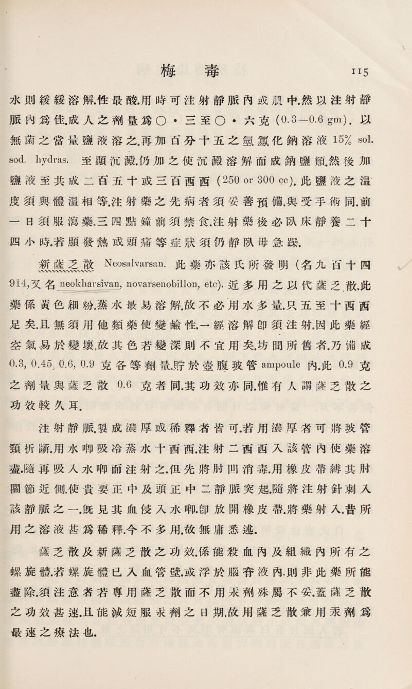 水則緩緩溶解.性最酸.用時可注射靜脈內或肌中.然以注射靜 脈內爲佳.成人之劑量爲o •三至O •六克（0.3—0.6 gm).以 無菌之當量鹽液溶之.再加百分十五之氫氱化鈉溶液15% sol. sod. hydras.至顯沉澱•仍加之使沉澱溶解而成鈉鹽類.然後加 鹽液至共成二百五十或三百西西(250 or 300 cc).此鹽液之温 度須與體温相等.注射藥之先病者須妥善預備,與受手術同.前 一日須服瀉藥.三四點鐘前須禁食.注射藥後必臥床靜養二十 四小時.若顯發熱或頭痛等症狀須仍靜臥母急躁. 新薩乏散Neosalvarsan.此藥亦該氏所發明（名九百十四 91_4,又名 ueokharsivan，novarsenobillon，etc).近多用之以代薩乏散，此 藥係黃色細粉.蒸水最易溶解.故不必用水多量，只五至十西西 足矣.且無須用他類藥使變鹼性.一經溶解卽須注射9因此藥經 空氣易於變壤，故其色若變深則不宜用矣.坊間所售者.乃備成 0.3, 0.45, 0.6, 0.9克各等劑量J宁於壺腹玻管ampoule內.此0.9克 之劑量與薩乏散0.6克者同.其功效亦同.惟有人謂薩乏散之 功效較久耳. 注射靜脈.製成濃厚或稀釋者皆可.若用濃厚者可將玻管 頸折斷.用水唧吸冷蒸水十西西.注射二西西入該管內使藥溶 盡.隨再吸入水唧而注射之.但先將肘凹消毒.用橡皮帶縛其肘 關節近側.使貴要正中及頭正中二靜脈突起.隨將注射針刺入 該靜脈之一.旣見其血侵入水唧.卽放開橡皮帶.將藥射入，昔所 用之溶液甚爲稀釋,今不多用.故無庸悉述. 薩乏散及新薩乏散之功效.係能殺血內及組織內所有之 螺旋體.若螺旋體已入血管壁.或浮於腦脊液內.則非此藥所能 盡.除.須注意者若專用薩乏散而不用汞劑殊屬不妥.蓋薩乏散 之功效甚速.且能減短服汞劑之日期.故用薩乏散兼用汞劑爲 最速之療法也.