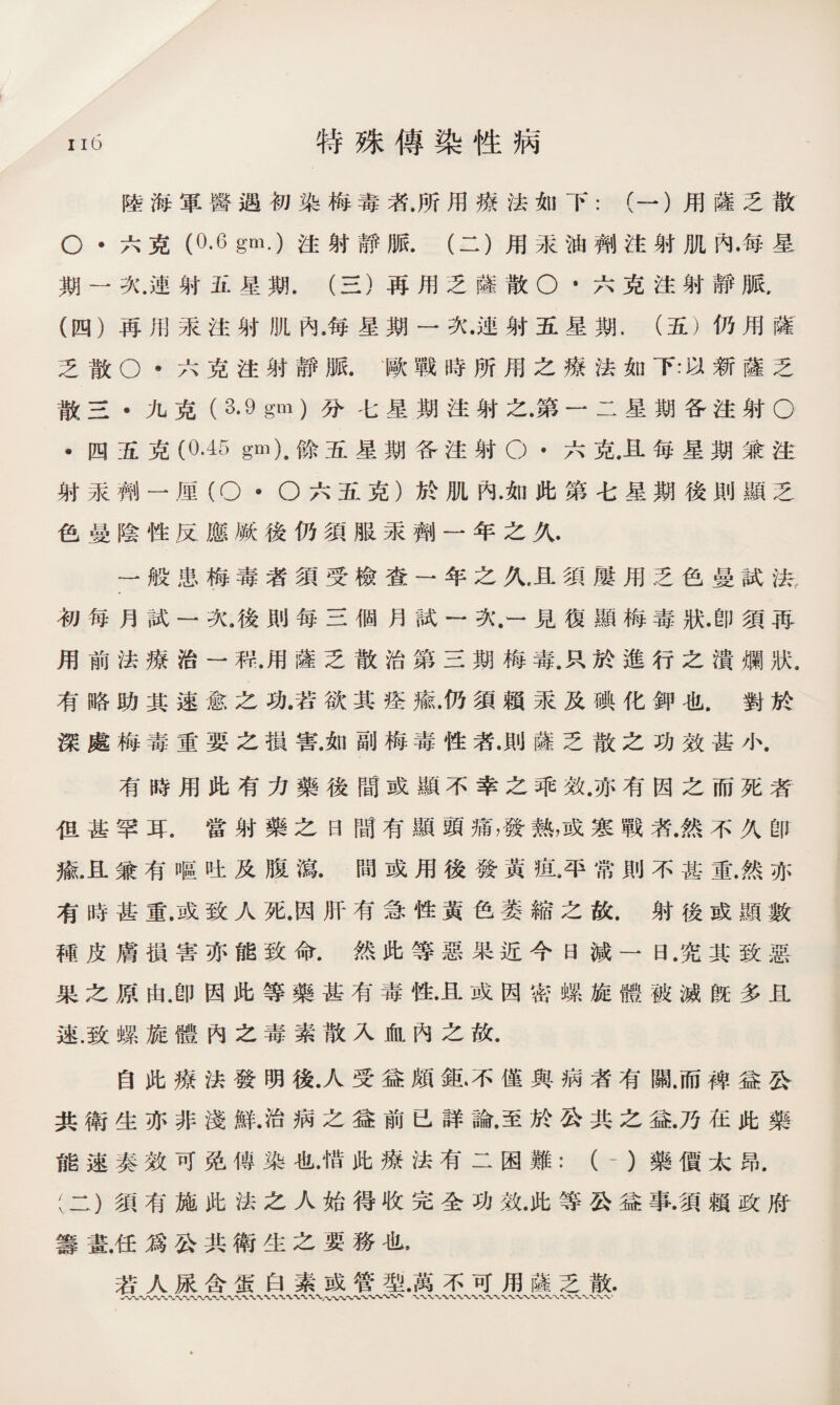陸海軍醫遇初染梅毒者.所用療法如下：（一）用薩乏散 O •六克（0.6 gm.)注射靜脈.（二）用汞油劑注射肌內•每星 期一次.連射五星期.（三）再用乏薩散O *六克注射靜脈， (四）再用汞注射肌內•每星期一次•連射五星期.（五）仍用薩 乏散O •六克注射靜脈• '歐戰時所用之療法如下:以新薩乏 散三•九克（ 3.9 gm )分七星期注射之•第一二星期各注射O •四五克(0.45 gm)9餘五星期各注射O •六克.且每星期兼注 射汞_ 一厘（O * O六五克）於肌內.如此第七星期後則顯乏 色曼陰性反應厥後仍須服汞劑一年之久. 一般患梅毒者須受檢查一年之久，且須屢用乏色曼試法, 初每月試一次.後則每三個月試一次.一見復顯梅毒狀.卽須再 用前法療治一程.用薩乏散治第三期梅毒.只於進行之潰爛狀, 有略助其速愈之功.若欲其痊癒•仍須賴汞及碘化鉀也.對於 深處梅毒重要之損害.如副梅毒性者•則薩乏散之功效甚小. 有時用此有力藥後間或顯不幸之乖效.亦有因之而死者 伹甚罕耳.當射藥之日間有顯頭痛，發熱，或寒戰者.然不久卽 麻.且兼有嘔吐及腹瀉•間或用後發黃疽•平常則不甚重.然亦 有時甚重•或致人死•因肝有急性黃色萎縮之故.射後或顯数 種皮膚損害亦能致命.然此等惡果近今日減一日.究其致惡 果之原由.卽因此等藥甚有毒性.且或因密螺旋體被滅旣多且 速.致螺旋體內之毒素散入血內之故. 自此療法發明後.人受益頗鉱不僅與病者有關.而裨益公 共衛生亦非淺鮮•治病之益前已詳論.至於公共之益•乃在此藥 能速奏效可免傳染也.惜此療法有二困難：（-）藥價太昂. (二）須有施此法之人始得收完全功效.此等公益事•須賴政府 籌畫.任爲公共衛生之要務也， 若人尿含蛋白素或管型•萬不可用薩乏散. 〜〜〜〜〜〜〜〜〜〜〜〜〜,〜〜〜〜〜〜〜〜〜、、