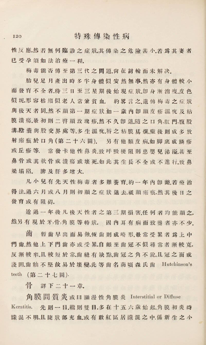 性反應•然若無何臨診之症狀.其傳染之危險甚小.若爲其妻者 已受孕須如法治療一稃. 梅毒能否傳至第三代之問題.尙在討輪而未解决. 胎兒足月產出時多半身體似安然無事.然亦有身體較小 而發育不全者•待三日至三星期後始現症狀.卽身漸消痩.皮色 似塊•形容枯縐似老人常兼貧血.約S言之.遺傳梅毒之症狀 與後天者同•然不顯第一期症狀.如一歲內卽顯皮疹濕疣及粘 膜潰瘍•最初則二臀顯玫瑰疹.然不久卽退.隨之口角，肛門，腹股 溝，陰囊與股交界處等•多生濕a.脣之粘膜爲爛，瘉後則成多放 射瘢痕於口角（第二十六圖).另有他類皮病.如脚底成鱗疹 或丘疹等，常發卡他性鼻炎.致呼吸梗阻則患嬰兒涕溢.甚至 鼻骨或其軟骨成潰瘍或壤死•如此其生長不全或不進行.致鼻 梁塌陷.脾及肝多增大. 凡小兒有先天性梅毒者多難養育.約一年內卽斃.若療治 得法•過六月或八月則初顯之症狀退去.祇顯瘢痕•然其後曰之 發育或有阻碍. 迨過一年後凡後天性者之第三期損害.任何者均能顯之. 然另有現於牙，骨，角膜等特狀.因內耳有病而致聾者亦不少. 齒暫齒早出而易他.恆齒則成畸形.最常受累者爲上中 門齒.然他上下門齒亦或受累•自齦至齒冠不似尋常者漸較寬. 反漸較窄.且較短於常.齒縫有缺點.齒冠之角不銳.且冠之面成 淺凹.齒釉不堅故易於壤變.此等齒名葫頃淼氏齒Hutchinson’s teeth (第二十七圖）. 骨詳下二十一章. 角膜間質炎或 曰彌漫性角膜炎Interstitial or Diffuse Keratitis.先則一目.繼則雙目.多在十五六歲始起.角膜初炎時 朦混不明•且睫狀部充血.或有數紅區居朦混之中，係新生之小