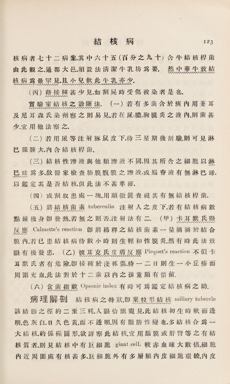 結核病 127, 核病者七十二病案•其中六十五（百分之九十）含牛結核桿菌 由此觀之.通都大邑.須設法淸潔牛乳坊爲要。然中華牛致結 核病爲最罕見.且小兒飮此牛乳亦少. 〜〜〜W〜、〜〜〜〜WVWN■〜、W (丙）藉接種甚少見*如割屍時受傷被染者是也. w*v〜〜*>-〜〜〜〜 實驗室結核之診斷法.（一）若有多菌含於痰內用萋耳 〜*wv〜〜〜〜〜〜〜、〜〜〜〜〜• 及尼耳淼氏染劑察之則易見•若在尿，膿，胸膜炎之液內.則菌甚 少8宜用他法察之， (二） 若用尿等注射豚鼠皮下•待三星期後剖驗,則可見淋 巴腺腫大.內含結核桿菌， (三） 結核性滲液與他類滲液不同•因其所含之細胞以淋 八〜， 巴球爲多.故醫家檢查肺膜腹膜之滲液，或腦脊液有無淋巴球. 以鑑定其是否結核.但此法不甚準確• (四） 或割取患處一塊•用顯微鏡查視其有無結核桿菌. (五） 將結核菌素tuberculin注射人之皮下•若有結核病數 、〜〜〜〜〜〜〜-W〜〜〜〜〜、 點鐘後身卽發熱9若無之則否•注射法有二* (甲）卡耳默氏眼 反應Calmette’s reaction卽將稀釋之結核菌素一量滴滴於結合 膜內.若已患結核病待數小時則生輕和性膜炎.然有時此法致 眼有後發患.（乙）被耳克氏皮膚反應Pirquet7s reaction不似卡 耳默氏者有危險•卽接種於淺抓傷，待一二曰則生一小丘疹而 周圍充血.此法對於十二歲以內之孩童頗有價値， (六） 食菌指數Opsouic index有時可爲鑑定結核病之助. 病理解剖結核病之特狀.卽粟粒形結核miliary tubercle 八〜〜〜〜〜〜〜〜〜〜〜〜〜〜〜〜 該結節之徑約二至三粍.人眼恰能窺見此結核初生時軟而透 明.色灰白.日久色黃.而不透明.因有脂肪性變也•多結核合爲一 大結核.約係橢圓形.欲詳察此結核.宜用腦膜或肝腎等之有結 核質者.則見結核中有巨細胞giant cell.較赤血球大數倍.細胞 內近周圍處有核甚多•巨細胞外有多層類內皮細胞環繞.內皮