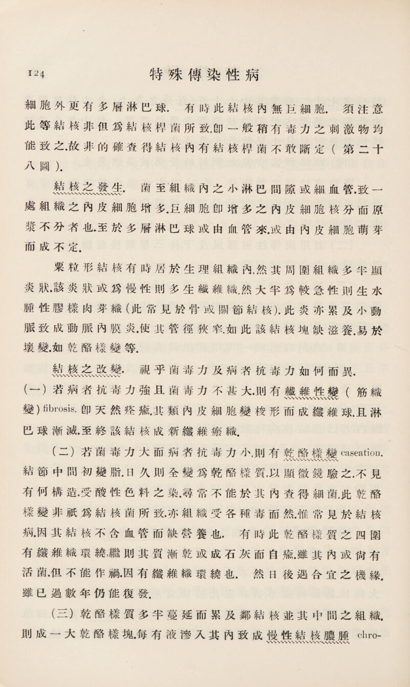 細胞外更有多層淋巴球.有時此結核內無巨細胞.須注意 此等結核非但爲結核禅菌所致卽一般稍有毒力之刺激物均 能致之•故非的確查得結核內有結核桿菌不敢斷定（第二十 八圖）. •菌至‘組織內之小淋巴間隙或細血管.致一 處組織之內皮細胞增多•巨細胞卽增多之內皮細胞核分而原 漿不分者也.至於多層淋巴球或由血管來•或由內皮細胞萌芽 而成不定. 粟粒形結核有時居於生理組織內•然其周圍組織多半顯 炎7状•該炎狀或爲慢性則多生纖雜織，然大半爲較急性則生水 腫性膠樣肉芽織（此常見於骨或關節結核).此炎亦累及小動 脈致成動脈內膜炎•使其管徑狹窄.如此該結核塊缺滋養.易於 壤變.如乾酪樣變等. ILfuH薦•視乎菌毒力及病者抗毒力如何而異. (一）若病者抗毒力強且菌毒力不甚大•則有纖雜性變（筋織 變）librosis.卽天然痊癒•其類內皮細胞變梭形而成纖維球.且淋 巴球漸滅.至終該結核成新纖維瘢織. (二） 若菌毒力大而病荞抗毒力小，則有乾酪樣變caseatiou. 結節中間初變脂.曰久則全變爲乾酪樣質.以顯微鏡驗之.不見 有何構造。受酸性色料之染•尋常不能於其內查得細菌.此乾酪 樣變非祇爲結核菌所致•亦組織受各種毒而然.惟常見於結核 病•因其結核不含血管而缺營養也.有時此乾酪樣質之四圍 有纖雜織環繞，繼則其質漸乾或成石灰而自癒•雖其內或尙有 活菌•伹不能作禍•因有纖雜織環繞也.然日後遇合宜之機緣, 雖已過數年仍能復發. (三） 乾酪樣質多半蔓延而累及鄰結核並其中間之組織. 則成一大乾酪樣塊•每有液滲入其內致成慢性結核膿腫chro-