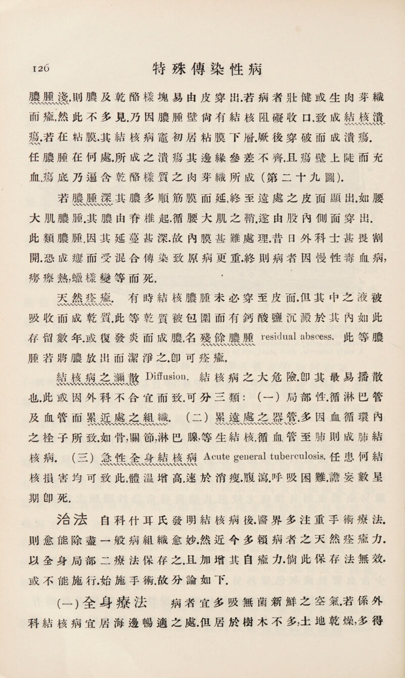 膿腫淺.則膿及乾酪樣塊易由皮穿出.若病者壯健或生肉芽織 〜V〜〜* 而瘉，然此不多見.乃因膿腫壁尙有結核阻礙收口，致成結核潰 瘍.若在粘膜•其結核病竈初居粘膜下層.厥後穿破而成潰瘍. 任膿腫在何處.所成之潰瘍其邊緣參差不齊.且瘍壁上陡而充 氣瘍底乃遍含乾酪榛質之肉芽織所成（第二十九圖). 若膿腫深其膿多順筋膜而延，終至遠處之皮面顯出.如腰 大肌膿腫.其膿由脊椎起.循腰大肌之銷'.遂由股內側面穿出. 此類膿腫,因其延蔓甚深/故內膜甚難處理.昔日外科士甚畏割 開.恐成瘻而受混合傳染致原病更重.終則病者因慢性毒血病， 癆瘵熱，蠟樣變等而死. * ' 天然痊瘉.有時結核膿腫未必穿至皮面•但其中之液被 WW〜〜〜〜〜〜〜〜〜〜' 吸收而成乾質.此等乾質被包圍而有鈣酸鹽沉澱於其內如此 存留數年.或復發炎而成膿名殘餘膿腫residual abscess.此等膿 腫若將膿放出而潔淨之.卽可痊瘉. 結核病之葡散Diffusion.結核病之大危險•卽其最易播散 也.此或因外科不合宜而致.可分三類：（一）局部性.循淋巴管 及血管而累近處之組織.（二）累遠處之器管.多因血循環內 〜〜〜〜〜■WVTUV〜〜*V%、〜〜〜〜〜〜〜、〜〜〜〜〜、〜〜〜〜〜〜. 之栓子所致.如骨，關節，淋巴腺，等生結核.循血管至肺則成肺結 核病.（三）急性全身結核病Acute general tuberculosis.任患何結 核損害均可致此.體温增高,速於消痩.腹瘍.呼吸困難.譫妄數星 期卽死. 治法自科什耳氏發明結核病後.醫界多注重手術療法. 則愈能除盡一般病組織愈妙.然近今多賴病者之天然痊瘉力. 以全身局部二療法保存之.且加增其自瘉力•倘此保存法無效• 或不能施行.始施手術.故分論如下. (一）全身療法 病者宜多吸無菌新鮮之空氣•若係外 科結核病宜居海邊暢適之處.但居於樹木不多，土地乾燥，多得
