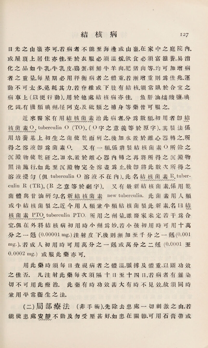 日光之山嶺亦可.若病者不能至海邊或山嶺.在家中之庭院內. 或屋頂上居住亦佳.至於衣服必須温媛.飮食必須富滋養•易消 化之品如牛乳，牛乳皮，鷄蛋漸鮮牛羊肉，肥猪肉等•均可加增病 者之重量.每星期必用秤衡病者之體重.若漸增重則爲佳兆.運 動不可太多.免耗其力.若脊椎或下肢有結核.須常臥於合宜之 病車上（以便行動).用於他處結核病亦佳.魚肝油麟酸鹽•碘 化鐵，有機類碘劑，怪阿克，及砒類之補身等藥皆可服之. 近來醫家有用結核菌素治此病者.分爲數類.初用者卽結 vw\ 〜 核菌素O. tuberculin O (TO). ( O字之意義等於原字).其製法係 用培養基上初生之菌使乾而硏之.後加水置於離心器轉之.所 得之溶液卽爲菌素O.又有一類.係將製結核菌素O所餘之 沉澱物使乾研之.加水•置於離心器內轉之再將所得之沉澱物 照法施行.如此至沉澱物完全溶盡爲止.後卽將此數次所得之 溶液擾句（但tuberculin O溶液不在內）.此名結核菌素R. tuber- W 〜WWW、 culin R (TR).(R之意等於剩字).又有最新結核菌素.係用乾 菌體與甘油硏句•名新結核菌素uew tuberculin•此菌素用人類 〜〜〜〜〜〜〜〜〜〜〜〜〜〜 或牛結核菌製之.近今用人類兼牛類結核菌製此新素名曰結 •XVA. 核菌素PTO. tuberculin PTO.所用之劑量.雖醫家未定若干爲合 ‘〜〜〜〜〜〜〜〜〜〜〜〜〜〜〜〜〜〜〜 宜•但在外科結核病初用時小齊I]爲妙.若小孩初用時可用十萬 分之一瓱(0.00001 mg.)注射皮下.後則漸加至千分之一越(0.001 «]g.).若成人初用時可用萬分之一瓱或萬分之二瓱（0.0001至 0.0002 mg.)或服此藥亦可. 用此藥時須每日查視病者之體温，脈搏及體重，以斷功效 之佳否.凡注射此藥每次須隔十日至十四日.若病者有雜染 切不可用此療治.此藥有時功效甚大有時不見效.故須同時 兼用平常衞生之法. (二）局部療法（非手術)•先除去患處一切刺激之由•若 能使患處安靜不動及勿受壓甚好.如患在關節•可用石膏帶或