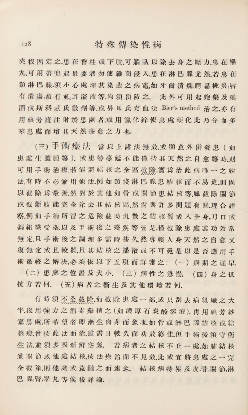 夾板固定之•患在脊柱或下肢.可躺臥以除去身之壓力.患在擧 九•可用帶兜起最要者勿使雜菌侵入.患在淋巴腺尤然.若患在 頸淋巴腺•須小心處理其染菌之病竈.如牙齒潰爛舅扁桃炎，脣 有潰瘍，頭有虱，耳溢液等.均須預防之.此外可用起皰藥及碘 酒或斯科或氏敷_等•或畀耳氏充血法Bier's method治之.亦有 用碘芳漿注射於患處者•或用氤化鋅使患處硬化此乃令血多 來患處而增其天然痊愈之力也. (三）手術療法當以上諸法無效•或顯意外併發患（如 患處生膿腫等）.或患勢蔓延不能僅持其天然之自愈等時.則 可用手術治療,若能將結核之全區靈Jf.•實爲治此病唯一之妙 法•有時不必兼用他法•例如頸淺淋巴腺患結核而不易愈.則固 以截除爲最善.然對於其他如骨或關節患結核等.雖截除關節 或截斷肢能完全除去其結核區，然尙與許多問題有關.理合詳 察•例如手術所冒之危險截時汎散之結核質或入全身.刀口或 鄰組織受染.以及手術後之殘疾等皆是•僅截除患處其功效常 無定•且手術後之調理多需時甚久.然專賴人身天然之自愈又 復無定或且較難•且其結核之播散或不可免.是以是否應用手 術最終之解决•必須依以下五項而詳審之：（一）病期之遲早. (二）患處之位置及大小.（三）病性之急慢.（四）身之抵 抗力若何.（五）病者之衞生及其他環境若何• 有時須杰、金、IL%•如截除患處一部.或只刮去病組織之大 半•後用強力之消毒藥楂之（如濃厚石炭酸溶液).再用碘芳紗 塞患處•所希望者卽漸生肉芽而愈也.如骨或淋巴腺結核或結 核瘻•曾按此法而治.雖需h較久而功效終佳•伹手術後須守衛 生法•並須多吸新鮮空氣.若病者之結核不止一處.如肺結核 兼關節或他處結核•按法療治而不見效•此或宜將患處之一完 全截除•則他處或竟繼之而速愈.結核病特累及皮，骨，關節，淋 巴腺，腎，睪九等俟後詳論.