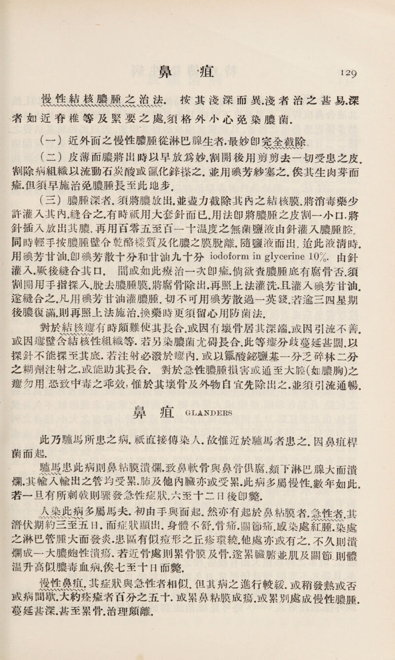 鼻 •疽 慢性結核膿腫之治法.按其淺深而異.淺者治之甚易•深 者如近脊椎等及緊要之處，須格外小心免染膿菌. (一） 近外面之慢性膿腫從淋巴腺生者•最妙卽完全截除、 〜〜〜〜〜〜〜、〜〜〜， (二） 皮薄而膿將出時以早放爲妙•割開後用剪剪去一切受患之皮. 割除病組織以流動石炭酸或赢化鋅搽之.並用碘芳紗塞之.俟其生肉芽而 瘉•但須早施治免膿腫長至此地步， (三） 膿腫深者。須將膿放出.並盡力截除其內之結核膜，將消毒藥少 許灌入其內*縫合之•有時祗用大套針而已.用法卽將膿腫之皮割一小口.將 針插入放出其膿*再用百零五至百一十温度之無菌鹽液由針灌入膿腫腔。 同時輕手按膿腫壁令乾酪樣質及化膿之膜脫離，隨鹽液而出，迨此液淸時9 用碘芳甘油•卽碘芳散十分和甘油九十分iodoform in glycerine 10%.由針 灌入•厥後縫合其口.間或如此療治一次卽瘉•倘欲查膿腫底有腐骨否.須 割開用手指探入.脫去膿腫膜.將腐骨除出•再照上法灌洗•_&灌入碘芳甘油. 遂縫合之.凡用碘芳甘油灌膿臞，切不可用碘芳散過一英錢.若逾三四星期 後膿復滿，〗再照上法施治.換藥時更須留心用防菌法， 對於®f慕•有時頗難使其長合.或因有壤骨居其深端.或因引流不善. 或因瘻壁含結溪性組織等•若另染膿菌尤碍長合，此等瘻分歧蔓延甚闊.以 探針不能探至其底.若注射必潑於瘻內.或以氳酸鉍鹽基一分乏碎林二分 之糊劑注射之•或能助其長合.對於急性膿腫損害或通至大腔(如膿胸)之 瘻勿用.恐致中毒之乖效，惟於其壤骨及外物自宜先除岀之•並須引流通暢# 鼻疽 GLANDERS 此乃驢馬所患之病.祗直接傳染人•故惟近於驢馬者患之.因鼻疽桿 菌而起. n摄患此病則鼻粘膜潰爛•致鼻軟骨與鼻骨俱腐•顏下淋巴腺大而潰 爛•其藏'入輸出之管均受累•肺及他內臟亦或受累•此病多屬慢性.數年如此s 若一旦有所刺戟則驟發急性症狀，六至十二日後卽斃. # 襄典、?g多屬馬夫.初由手與面起•然亦有起於鼻粘膜者•看性者，其 潛伏_約三室五日•而症狀顯岀•身體不舒•骨痛•關節痛•感染處if藤r遂處 之淋巴管腫大而發炎•患區有似痘形之丘疹環繞•他處亦或有之•不久則潰 爛成一大膿皰性潰瘍•若近骨處則累骨膜及骨•遂累臟腑並肌及關節則體 温升高似膿毒血病.俟七至十日而斃. 其症狀與急性者相似.伹其病之進行較緩.或稍發熱或否 或病間歇•大約痊瘉者百分之五十•或累鼻粘膜成瘍•或累別處成慢性膿腫. 蔓延甚深.甚至累骨.治理頗離.