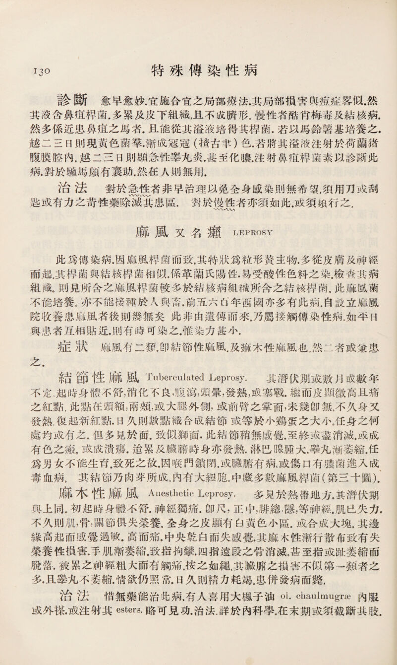 特殊傳染性病 診斷愈早愈妙.宜施合宜之局部療法.其局部損害與疸症畧似.然 其液含鼻疽桿菌.多累及皮下組織，且不成臍形.慢性者酷宵梅毒及結核病. 然多係近患鼻疽之馬者.且能從其溢液培得其桿菌.若以馬鈴薯基培養之. 越二三日則現黃色菌羣.漸成冠冠（楂古聿）色.若將其溢液注射於荷蘭猪 腹膜腔內.越二三日則顯急性睪九炎.甚至化膿.注射鼻疽桿菌素以診斷此 病.對於驢馬頗有襄肋.然在人則無用. 治法對於零性者非早治理以昆全身感染則無希望.須用刀或刮 匙或有力之苛性藥除患區.對於慢性者亦須如此.或須賴行之， 麻風又名癩 LEPROSY 此爲傳染病.因麻風桿菌而致.其特狀爲粒形贅主物.多從皮膚及神經 而起，其桿菌與結核桿菌相似.係革蘭氏陽性•易受酸性色料之染.檢査其病 組識.則見所含之麻風桿菌較多於結核病組織所含之結核桿菌.此麻風菌 不能培養。亦不能接種於人與畜.前五六以年西國亦多有此病.自設立麻風 院收養患麻風者後則幾無矣此非由遺傳而來.乃屬接觸傳染性病.如平曰 與患者互相貼近，則有時可染之.惟染力基小. 症）汰麻風有二類.卽結節性麻風.及痲木性麻風也,然二者或兼患 之， 結節性麻風Tuberculated Leprosy. 其潛伏期或數月豉數年 不定..起時身體不舒，消化不良，腹瀉，頭暈，發熟，成塞戰.繼而皮顯微高且痛 之紅點,此點在頭額，雨頰，或大腿外側，或前臂之掌面，未幾卽無，不久身又 發熱，復起新紅點•日久則數點織合成結節或等於小鷄蛋之大小.任身之何 處均或有之.伹多見於面.致似獅面.此結節稍無感覺.至終或盡消滅.或成 有色之瘢，或成潰瘍.迨累及臟腑時身亦發熱.淋巴腺腫大.擧九漸萎縮.任 爲男女不能生育.致死之故.因喉門鎖閉.或臟腑有病.或傷口有膿菌進入成 毒血病s其結節乃肉芽所成.內有大鸫胞,中藏多數麻風桿菌（第三十圖). 麻木性麻風Anesthetic Leprosy. 多見於熟帶地方.其潛伏期 與上同.初起時身體不舒.神經獨痛.卽尺，正中，勝總.隱，等神經.肌已失力. 不久則肌，骨，關節俱失榮養，全身之皮顯有白黃色小區.或合成大塊,其邊 緣高起而感覺過敏•高而痛•中央乾白而失感覺.其麻木性漸行散布致有失 榮養性損害.手肌漸萎縮.致指拘攣.四指遠段之骨消滅，甚至指或趾萎縮而 脫落•被累之神經粗大而有觸痛.按之如繩.其臟腑之損害不似第一類者之 多•且睾九不萎縮.情欲仍照常.E3久則精力耗竭.患併發病而斃， 治法惜無藥能治牝病.有人喜用大楓子油oi. chaulmugrse內服 或外搽.或注射其esters.略可見功.治法.詳於內科學，在末期或須截斷其肢.