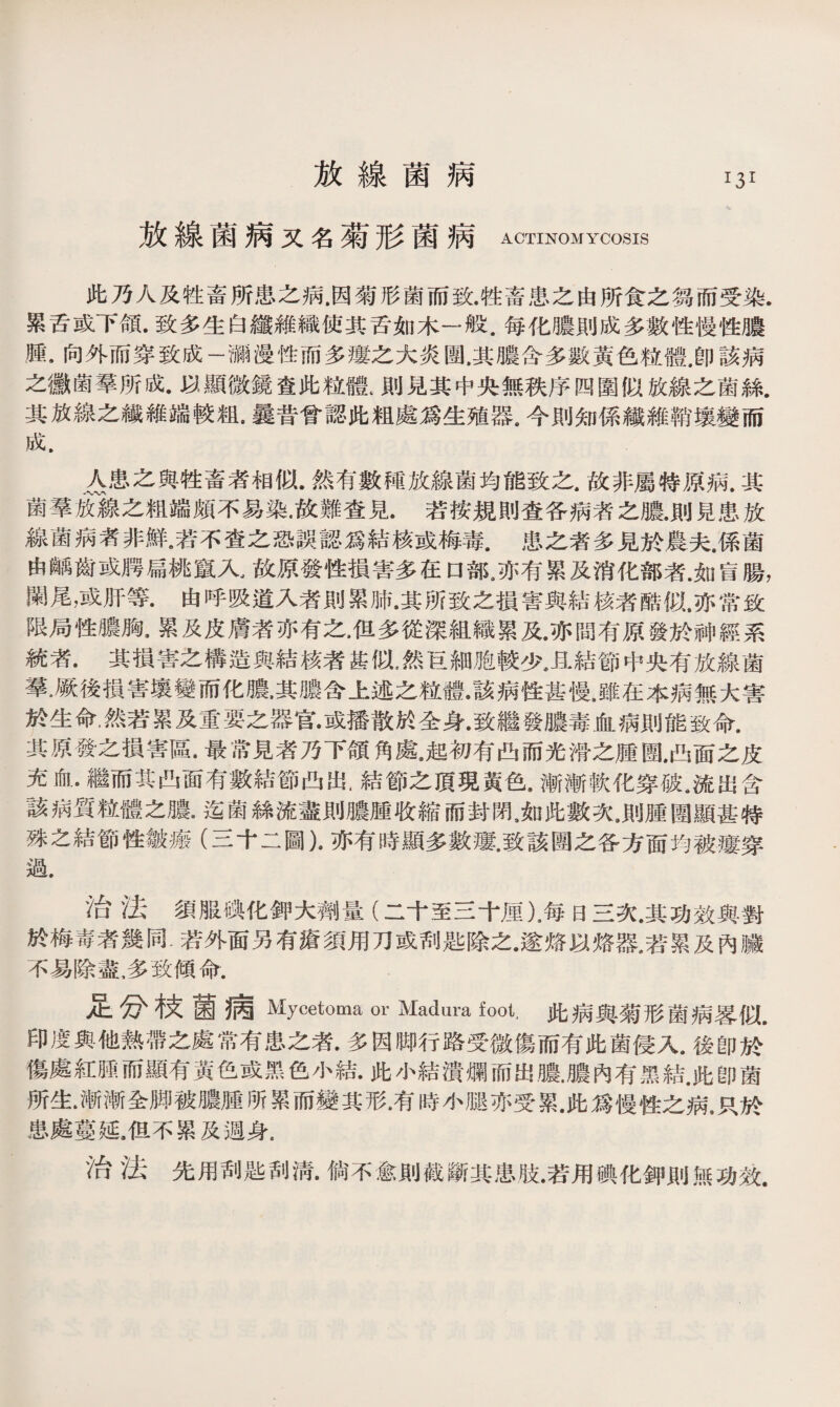 放線菌病 放線菌病又名菊形菌病 ACTINOMYCOSIS 此乃人及牲畜所患之病.因菊形菌而致.牲畜患之由所食之芻而受染. 累舌或下頜.致多生白纖錐織使其舌如木一般.每化膿則成多數性慢性膿 腫.向外而穿致成一瀰漫性而多瘻之大炎團.其膿含多數黃色粒體,卽該病 之黴菌羣所成.以顯微鏡查此粒體t則見其中央無秩序四圍似放線之菌絲. 其放線之繊維端較粗•曩昔曾認此粗處爲生殖器#今則知係纖維鞘壤變而 成. △患之與牲畜者相似.然有數種放線菌均能致之,故非屬特原病.其 菌羣sTi衰之粗端頗不易染•故難查見.若按規則查各病者之膿•則見患放 線菌病者非鮮•若不查之恐誤認爲結核或梅毒.患之者多見於農夫，係菌 由齲齒或腭扁桃竄入.故原發性損害多在口部s亦有累及消化部者.如肓腸， 闌尾，或肝等.由呼吸道入者則累肺•其所致之損害與結核者酷似,亦常致 限局性膿胸.累及皮膚者亦有之.但多從深組織累及.亦間有原發於神經系 統者.其損害之構造與結核者甚似，然巨細胞較少.且結節中央有放線菌 羣.厥後損害壤變而化膿•其膿含上述之粒體•該病性甚慢，雖在本病無大害 於生命，然若累及重要之器官•或播散於全身•致繼發膿毒血病則能致命. 其原發之損害區•最常見者乃下頜角處jg初有凸而光滑之腫圑*凸面之皮 充血•繼而其凸面有數結節凸出，結節之頂現黃色，漸漸軟化穿破a流出含 該病質粒體之膿9迄菌絲流盡則膿腫收縮而封閉9如此數次•則腫圏顯甚特 殊之結節性皴瘢（三十二圖)•亦有時顯多數瘻•致該圑之各方面均被瘻穿 過. ?台 '法須服碘化鉀大齊I)量（二十至三十厘）.每日三次.其功效與對 於梅毒者幾同.若外面另有瘡須用刀或刮匙除之•遂烙以烙器.若累及內臟 不易除盡，多致傾命. 足分枝菌病 Mycetoma or Madura foot. 此病與菊形菌病蓉似. 印度與他熱帶之處常有患之者.多因卿行路受微傷而有此菌侵入9後卽^ 傷處紅腿而顯有黃色或黑色小結•此小結潰爛而出膿.膿內有黑結.此卽菌 所生•漸漸全脚被膿腫所累而變其形.有時小腿亦受累.此爲慢性之病，只於 患處蔓延3旦不累及週身. ' 台 '法先用刮匙刮淸.倘不愈則截斷其患肢•若用碘化鉀則無功效.