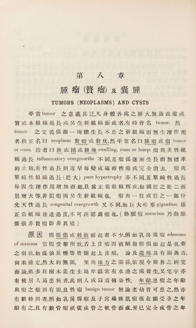 第八章 腫瘤（贅瘤）及囊腫 TUMORS (NEOPLASMS) AND CYSTS 平常tumor之意義甚泛#凡身體各處之腫大.無論或虛或 實或本組織過長或另生新組織而成者.有時皆名tumor•然 tumor 之定義係指一塊能生長不息之新組織而無生理作甩 者•故正名曰neoplasm贅瘤或贅抚♦然平常名曰腫瘤或瘤tumor W〜*VV〜w 八〜〜〜〜〜〜 八、〜 or -oma.餘者曰腫或團或腫塊swelling, mass or lump•瘤與炎性組 ' w-v v-'XWW 織過長inflammatory overgrowths不同，蓋瘤係逐漸生長而無標準 的止境.炎性過長則遲早每變成鐵維性瘢或完全消去8瘤與 單純性組織過長（肥大）pure hypertrophy亦不同.蓋單純性過長 每因生理作用增加而起卫爲正常組織所成.如鐵匠之肱二頭 肌增大等，非似瘤因另生新組織也。瘤與一肢或肢之一部份 先天性過長congenital overgrowth又不同•如巨大畸形gigantism係 正常組織發達過度.不可誤認爲瘤也.（動脈瘤aneurism乃動脈 擴張非贅瘤卽非眞瘤） 原因因損傷或刺戟而起者不少•例如乳房腺瘤adenoma V、〜 八〜N/WW of mamma常因受擊所致.舌上皮瘤因被齲齒擦損而起是也，藥 之刺戟.如煤油炭煙等皆能起上皮瘤•論及遺傳、其有關與否. 尙未確定.然大約無關•至與地方之關係.依現今醫界之硏究 而論.癌多在樹木叢生土地卑濕常有水港之處發生.又宅宇亦 有使居人易患癘者•此則人或以爲傳染性.年齡。患瘤之年齡 〜〜〜〜， 與瘤之類別有關.良性瘤benign tumor無論老幼皆可患之.然亦 有數特別者.例如乳房腺瘤及子宮纖維肌瘤僅在能受孕之年 齡有之.且有數骨瘤祇從成骨之軟骨而成.至已完全成骨之年