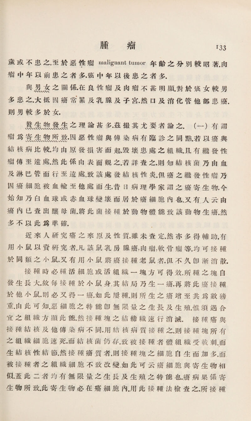 腫 瘤 T33 歲或不B之，至於惡锋瘤malignant himor年齡之分別較昭著.肉 瘤中年以前患之者多•癘中年以後患之者多. 與名之關係•在良性瘤及肉瘤不甚明顯.對於癘女較男 多患之•大抵因癌常' 累及乳腺及子宫•然口及消化管他部患癌. 則男較多於女. 、敦吿之理論甚多•茲撮其尤要者論之.（一）有謂 瘤爲因惡性瘤與傳染病有臨診之同點.若以癌與 結核病比較•均由原發損害而起•毁壤患處之組織.且有繼發性 瘤傳至遠處•然此係由表面觀之.若詳查之•則知結核菌乃由血 及淋巴管而行至遠處，致該處發結核性炎•伹癌之繼發性瘤乃 因癌細胞被血輸至他處而生•昔日病理學家謂之癌寄生物•今 始知乃白血球或赤血球變壤而居於癌細胞內也，又有人云由 癌內已查出釀母菌•將此菌接種於動物體能致該動物生癌•然 多不以此爲準確. 近來人研究癌之來原及性質•雖未查定•然亦多得輔助.有 用小鼠以資硏究者•凡該鼠乳房腺癌，肉瘤，軟骨瘤等，均可接種 於同類之小鼠•又有用小鼠將癌接種老鼠者•但不久卽漸消散. 接種時必種活細胞或活組織一塊方可得效.所種之塊自 發生長大•故每接種於小鼠身，其結局乃生一癌•再將此癌接種 於他小鼠•則必又得一癌,如此屢種*則所生之癌增至共爲數磅 重•由此可知•惡細胞之特能卽無限量之生長及生殖.惟須遇合 宜之組織方顯此能•然接種塊之結締織速行消滅•接種癌與 接種結核及他傳染病不同•用結核病質接種之•則接種塊所有 之組織細胞速死•而結核菌仍存，致被接種者體組織受戟刺.而 » 生結核性結節•然接種癌質者•則接種塊之細胞自生而加多9而 被接種者之組織細胞不致改變，如此可云癌細胞與寄生物相 似•蓋此二者均有無限量之生長及生殖之特能也.癌病果係寄 生物所致•此寄生物必在癌細胞內.用此接種法檢查之.所接種