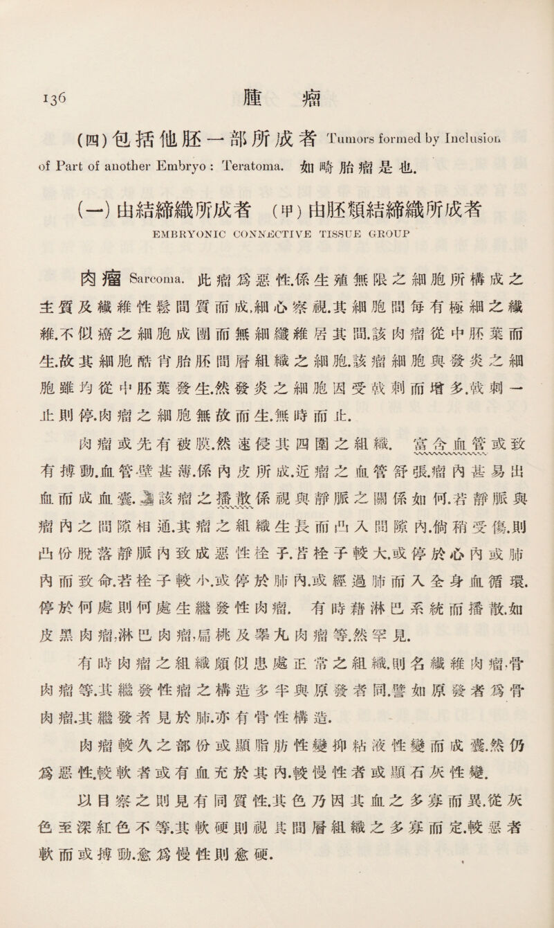 (四）包括他胚一部所成者 Tumors formed by Inclusioii of Part of another Embryo : Teratoma.如畸胎瘤是也. (一）由結締織所成者（甲）由胚頸結締織所成者 EMBRYONIC CONNECTIVE TISSUE GROUP 肉瘤Sarcoma•此瘤爲惡性.係生殖無限之細胞所構成之 主質及繊維性鬆間質而成，細心察視.其細胞間每有極細之纖 維.不似癌之細胞成圑而無細纖維居其間.該肉瘤從中®葉而 生.故其細胞酷肖胎胚間層組織之細胞.該瘤細胞與發炎之細 胞雖均從中胚葉發生.然發炎之細胞因受戟刺而增多.戟刺一 止則停.肉瘤之細胞無故而生.無時而止. 肉瘤或先有被膜.然速侵其四圍之組織.富含血管或致 〜*V〜* 有搏動.血管壁甚薄.係內皮所成.近瘤之血管舒張.瘤內甚易出 血而成血囊.J該瘤之播散係視與靜脈之關係如何.若靜脈與 瘤內之間隙相通.其瘤之組織生長而凸入間隙內.倘稍受傷.則 凸份脫落靜脈內致成惡性栓子.苦栓子較大.或停於心內或肺 內而致命.若栓子較小.或停於肺內.或經過肺而入全身血循環. 停於何處則何處生繼發性肉瘤.有時藉淋巴系統而播散.如 皮黑肉瘤，淋巴肉瘤，扁桃及睾九肉瘤等.然罕見. 有時肉瘤之組織頗似患處正常之組織.則名繊維闵瘤，骨 肉瘤等.其繼發性瘤之構造多半與原發者同.譬如原發者爲骨 肉瘤.其繼發者見於肺.亦有骨性構造. 肉瘤較久之部份或顯脂肪性變抑粘液性變而成囊.然仍 爲惡性.較軟莕或有血充於其內.較慢性者或顯石灰性變. 以目察之朗見有同質性.其色乃因其血之多寡而異.從灰 色至深紅色不等.其軟硬則視其間層組織之多寡而定.較惡者 軟而或搏動.愈爲慢性則愈硬.