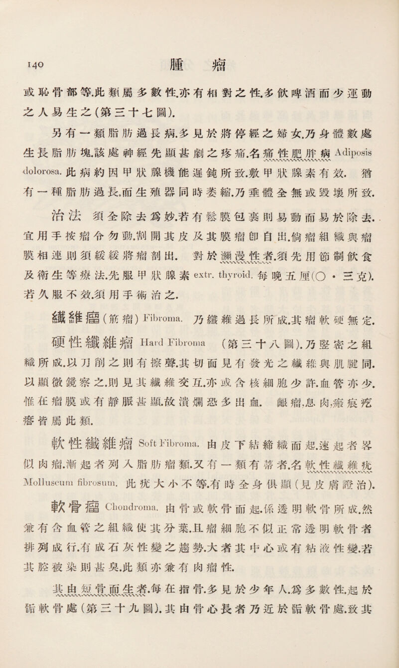 或恥骨部等•此類屬多數性.亦有相對之性多飮陴酒而少運動 之人易生之（第三十七圖). 另有一類脂肪過長病.多見於將停經之婦女.乃身體數處 生長脂肪塊.該處神經先顯甚劇之疼痛.名痛性肥胖病Adiposis dolorosa.此病約因甲狀腺機能遲鈍所致.敷甲狀腺素有效.猶 有一種脂肪過長/而生殖器同時萎縮.乃垂體全無或毀壤所致. 治法須全除去爲妙.若有鬆膜包裹則易動而易於除去.. 宜用手按瘤令勿動•割開其皮及其膜瘤卽自出.倘瘤組織與瘤 膜相連則須緩緩將瘤剖出•對於瀬漫性者.須先用節制飮食 ‘、、〜〜〜、〜〜〜〜w〜' 及衛生等療法•先服甲狀腺素extr. thyroid.每晚五厘(O •三克). 若久服不效.須用手術治之. 纖維廇 (筋瘤）fibroma.乃纖維過長所成.其瘤軟硬無定. 硬性纖維瘤Hard Fibroma (第三十八圖).乃竪密之組 織所成•以刀削之則有擦聲.其切面見有發光之纖維與肌K同. 以顯微鏡察之•則見其纖雜交互•亦或含核細胞少許•血管亦少. 惟在瘤膜或有靜脈甚亂故潰爛恐多出]fil.齦瘤，息肉，瘢痕疙 瘩皆屬此類. 軟性纖維瘤Soft Fibroma•由皮下結締織而速起者畧 似肉瘤•漸起者列入脂肪瘤類•又有一類有蒂者.名軟性鐵雜疣 Molluscum fibrosum•此抚大小不等•有時全身 俱顯（見皮膚證治). 軟骨瘤Cboudroma.由骨或軟骨而起•係透明軟骨所成.然 兼有含血管之組織使其分葉.且瘤細胞不似正常透明軟骨者 排列成行•有成石灰性變之趨勢•大者其中心或有粘液性變.若 其腔被染則甚臭.此類亦兼有肉瘤性. 其由短骨而生者•每在指骨•多見於少年人.爲多數性.起於 诟軟骨處（第三十九圖).其由骨心長者乃近於K軟骨處.致其