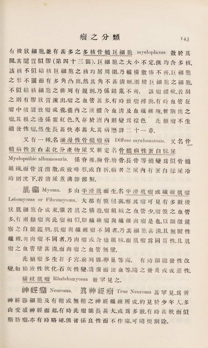 瘤之分類 M3 ^梭狀細胞•並有甚多之多核骨髓巨_細胞myeloplaxes散於：M： 間•其間質似膠（第四十三圖）•巨細胞之大小不定•但均含多核. 該核不似結核巨細胞之核均居周圍•乃縱橫散怖不齊.巨細胞 之形不圓而有多角凸出•然其角不甚淸晰•圍繞巨細胞之細胞. 不似結核細胞之排列有規則•乃係錯亂不齊.該瘤體軟.若刮 之則有膠狀質流出•瘤之血管甚多•有時致瘤搏動•有時血管在 瘤中破裂致瘤成囊•囊內之液體含血淸及血纖維塊.新割出之 瘤•其根之邊係紫紅色•久存於酒內則變爲棕色.此類瘤不生 繼發性瘤•然生長甚快亦甚火其病懸詳二十一章. 又有一種•名漏漫性骨髓瘤病Diffuse myelomatosis.又名骨 又新定名 Myelopathic albumosuria，係脊椎•胸骨，肋骨，長骨等髓變爲似骨髓 組織•而骨質消散•或致崎形。或自折•病者之尿內有蛋白脉尿冷 時則沈下.若將尿煮沸卽溶解. 肌瘤My⑽a.多由而生名平滑f[ jf或纖錐肌瘤 Leiomyoma or Fibromyoma.大都有膜包裹•察其瘤可見有多數梭 狀肌細胞合成束•儼若肌之構造•瘤組織之血管少•瘤膜之血管 多•有兩類瘤與此瘤相似•卽纖維瘤與纖維肉瘤是也•以顯微鏡 察之自能鑑別•肌瘤與纖雜瘤不同者•乃其細胞甚淸•且無腱性 纖雜•與肉瘤不同者•乃肉瘤或含他組織•而肌瘤爲同質性•且肌 瘤之血管壁甚淸•而肉瘤之血管無壁. 此類瘤多生在子宫，前列腺，卵巢等處.有時顯繼發性改 變•如粘液性軟化，石灰性變，潰爛而出血等•隨之發炎或成惡性. 镬m廬Khabdomyoma最罕見之. 神經瘤Neuroma.具神經赠True Neuroma甚罕見•爲新 神經節細胞及有鞘或無鞘之神經纖維所成•約見於少年人.多 由交感神經而起•有時此瘤能長甚大•或爲多數•有時甚軟而似 脂肪瘤•亦有時略硬•但皆係良性而不作痛•可隨便割除.
