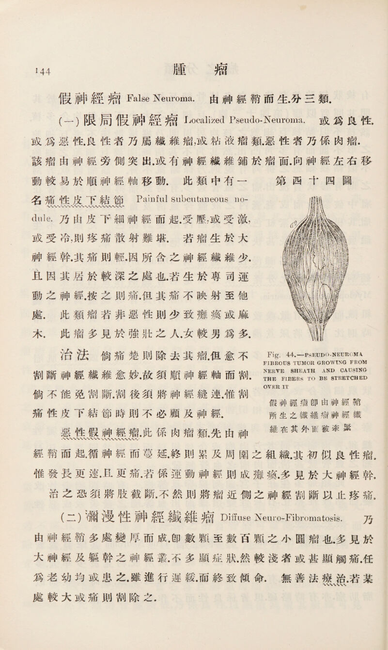 !44 假神經瘤False Neuroma.由神經銷、而生•分三類. (-）限局假神經瘤 Localized Pseudo-Neuroma.或爲良性》 或爲惡性.良性者乃屬繊維瘤，或粘液瘤類.惡性者乃係肉瘤. 該瘤由神經旁側突出.或有神經糨雜鋪於瘤面.向神經左右移 動較易於順神經軸移動.此類中有一 第四十四圖 名痛性皮下結節 Painful siibeutaneous no- dule.乃由皮下細神經而起.受壓，或受激， 或受冷，則疼痛散射難堪.若瘤生於大 神經幹.其痛則輕.因所含之神經纖維少. 且因其居於較深之處也.若生於專司運 動之神經.按之則痛.但其痛不映射至他 處.此類瘤若非惡性則少致癱瘓或麻 木.此瘤多見於強壯之人.女較男爲多. 治法倘痛楚則除去其瘤.但愈不 割斷神經纖維愈妙.故須順神經軸而割. 倘不能免割斷.割後須將神經鏠連.惟割 痛性皮下結節時則不必顧及#經. 惡性假神經瘤•此係肉瘤亂先由神 Fig, 44.—PSEUDO-NEUROMA FIBROUS TUMOlt GROWIXG FROM NERVE SHEATH AND CAUSING- THE FIBERS TO BE STRETCHED OVER IT 假神經瘤卽由神經鞘 所生之鐵維瘤神經織 維在其外面被牽緊 經鞘而起眉神經而蔓延•終則累及周圍之組織.其初似良性瘤, 惟發長更速•且更痛•若係運動神經則成癱瘓.多見於大神經幹. 治之恐須將肢截斷.不然則將瘤近側之神經割斷以止疼痛, (二）)彌漫性神經纖維瘤 Diffuse Neuro-Fibromatosis.万 由神經鞘多處變厚而成•卽數顆至數百顆之小圓瘤也.多見於 大神經及軀幹之神經叢•不多顯症狀.然較淺者或甚顯觸痛.任 爲老幼均或患之•雖進行遲緩.而終致傾命.無善法療治.若某 處較大或痛則割除之.