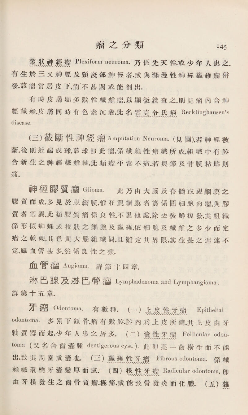 瘤之分類 叢Plexiform膽⑽腦.乃係先天性•或少年人患之. 有生於三义神經及頸淺部神經者•或與i彌漫性神經纖雜瘤併 發•該瘤常居皮下.倘:不甚闊或能剖出. 有時皮膚顯多數性纖維瘤.以顯微鏡查之.則見瘤內含神 經纖雜•皮膚同時有色素沉着•此名雷克令氏病Recklinghauseii^s 八〜A-〜〜*〜-c-o-'-va disease. (三)截斷性神經瘤Amputation Neuroma•(見圖)•若神經被 斷•後則近端成球•該球卽此瘤•係纖雜性瘢織所成.組織中有腔 含新生之神經纖雜軸•此類瘤平常不痛.若與瘢及骨膜粘貼則 痛. 神經_質_ Glioma. 此乃由大腦及脊髓或視綱膜之 膠質而成•多見於視綱膜•惟在視綱膜者實係圓細胞肉瘤.與膠 質者迥異•此類膠質瘤係良性•不累他處.除去後鮮復發.其組織 係形似蜘蛛或梭狀之細胞及纖雜•依細胞及纖維之多少而定 瘤之軟硬•其色與大腦組織同•且難定其界限•其生長之遲速不 定•雖血管甚多•然係良性之類. 愈管瘤 Angioma.詳第十四章. 淋巴腺及淋巴管廳 Lymphadenoma and Lymphangioma.. 曰羊弟I五早. 牙廇 Odontoma. 有數秫•（―）上皮性牙瘤 Epithelial 、八〜 odontoma.多累下頜骨•瘤有數腔•腔內爲上皮所遮•其上皮由牙 釉質器而起•少年人患之居多.（二）囊性牙瘤Follicular odon- 〜WW、〜〜〜〜〜，' toma (又名含齒囊腫dentigerous cyst.).此卽某一齒橫生而不能 出•致其周圍成囊也•（三）纖雜性牙瘤Fibrous odontoma.係纖 維織環繞牙囊變厚而成•.（四）根性牙瘤Kaclicular odontoma•卽 由牙根發生之齒骨質瘤•極痛•或能致骨發炎而化膿.（五）雜