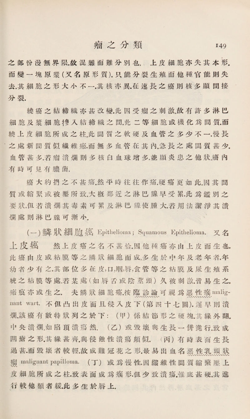 之部份漫無界限.故混雑而難分別也9上皮細胞亦失其本形. 而變一塊原漿（又名原形質).只能分裂生殖而他種官能則失 去.其細胞之形大小不一.其核亦異.在速長之癌則核多顯間接 分裂. 繞癌之結締織亦甚改變.此因受瘤之刺激.故有許多淋巴 細胞及漿細胞彳參入結締織之間》此二等細胞或機化爲間質.而 繞上皮細胞所成之柱.此間質之軟硬及血管之多少不一.慢長 之處新間質似鐵雜瘢.而無多血管在其內.急長之處間質甚少. 血管甚多,若瘤潰爛則多核白血球增多,龅顯炎患之他狀，癌內 有時可見有膿菌， 癌大約捫之不甚痛.然平時往往作痛.硬癌更如此,因其間 質或縮緊或被壓所致,大槪鄰近之淋巴腺早受累•此爲鑑別之 要狀，但若潰爛其毒素可累及淋巴腺使腫大，若用法潔淨其潰 爛處則淋巴腺可漸小. (一）鱗狀糸田胞癌 Epithelioma; Squamous Epithelioma.又名 上皮癌 然上皮癌之名不甚恰.因他M癌亦由上皮而生也. 此癌由皮或粘膜等之鱗狀細胞而成，多生於中年及老年者^年 幼者少有之•其部位多在皮，口，咽，脣，食管等之粘膜及尿生殖系 統之粘膜等處，若某處（如脣舌或陰莖頭）久被刺激，皆易生之, 瘢痕亦或生之.夫鱗狀細胞癌.按臨診論可視爲惡性瘊malig- uaut wart.不但凸出皮面且侵入皮下（第四十七圖)•遲早則潰 爛，該癌有數特狀列之於下：（甲）係結節形之硬塊.其緣外亂 中央潰爛，如陷頂潰瘍然，（乙）或毀壤與生長一併進行.致成 凹瘡之形•其緣甚齊.與侵蝕性潰瘍頗似.（丙）有時表面生長 過甚•而毀壤者較輕.故成雞冠花之形.最易出血名惡性乳頭狀 ,、、〜〜〜〜〜〜〜〜〜〜、〜〜〜〜W 瓚maliguant papilloma. (丁）或爲慢性，因纖雜性間質縮綮壓上 皮細胞所成之柱.致表面成爲瘊形.但少致潰瘍.惟底甚硬.其進 行較他類者緩.此多生於脣上.