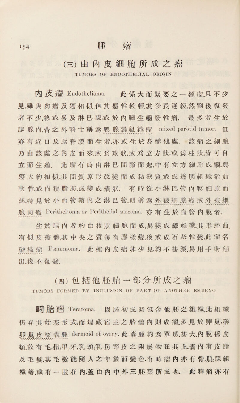 腫 瘤 (三）由內皮細胞所成之瘤 TUMORS OF ENDOTHELIAL ORIGIN 内皮瘤Endothelioma. 此係大而緊要之一類且不少 見雖與肉瘤及癌相似，但其惡性較輕。其發長遲緩.然割後復發 者不少龙或累及淋巴腺，或於內臟生繼發性瘤.最多者生於 腿腺內.昔之外科士稱爲腿腺雜組織瘤mixed parotid tumor.伹 亦有近口及腦脊膜而生者•亦或生於身體他處，該瘤之細胞 乃由該處之內皮而來威爲球狀》或爲立方狀，或爲柱狀.皆可自 立而生殖，此瘤有時由淋巴間隙而起冲有立方細胞成綱.與 癌大約相似.其間質原形改變而成粘液質.或成透明組織猶如 軟骨，或內積脂肪.或變成囊狀.有時從小淋巴管內膜細胞而 起，特見於小血管鞘內之楙巴管.則稱爲外被細胞瘤或外被細 胞肉瘤Perithelioma or Perithelial sarcoma.亦有生於血管內膜者. 生於腦內者約由梭狀細胞而成•易變成纖雜織.其形蟠曲, 有似皮癌體.其中央之質每有膠樣變雇或成石灰性變•此瘤名 砂樣瘤Psammoma•此種內皮瘤非少見*約不甚深，易用手術宛 八〜-w 八〜V 出，後不復發， (四）包括他胚胎一部分所成之瘤 TUMOES FORMED BY INCLUSION OF PART OF ANOTHER EMBRYO E苛胎瘤Temtoma.因胚初成時包含他胚之組織.此組織 仍存其始基形式。而埋藏宿主之胎體內則成瘤.多見於卵巢，稱 卵巢皮樣囊腫dermoid of ovary.此囊腫約爲單房•甚大•內膜係皮 類.故有毛，指，甲，牙，乳頭，乳房等皮之附屬物在其上•囊內有皮脂 及毛髮.其毛髮能隨人之年歲而變色•有時瘤內亦有骨，肌，腺組 織等.或有一肢在內•蓋由內中外三胚葉所成也.此穉瘤亦有