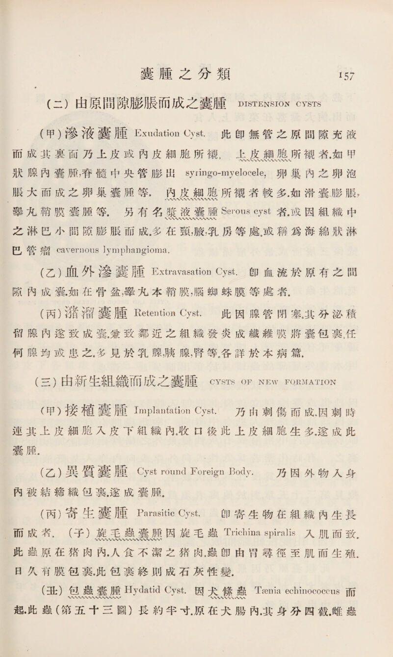 囊腫之分類 (二）由原間隙膨脹而成之囊腫DISTENSION cysts 57 (甲）渗液囊腫Exudation Cyst.此卽無管之原間隙充液 而成其裏面乃上皮或內皮細胞所襯3上皮細胞所襯者.细甲 狀腺內囊腫，脊髓中央管膨出syringo-myelocele，卵巢內之卵泡 脹大而成之卵巢囊腫等*內皮細胞所襯者較多，如滑囊，膨脹， 睾九鞘膜囊腫等.另有名漿液囊腫Serous cyst者.成因組織中 之淋巴小間隙膨脹而成/多在頸，腋，乳房等處彦稱爲海綿狀淋 巴管瘤 cavernous Iymphaugioma. (乙）血外滲囊腫Extravasation Cyst.卽血流於原有之間 隙內成囊.如在骨盆，擧九本鞘膜，腦蜘蛛膜等處者. (丙）灌溜囊腫Retention Cyst. 此因腺管閉塞。其分泌積 留腺內遂致成囊.兼致鄰近之組織發炎成纖維膜將囊包裹,任 何腺均或患之，多見於乳腺，胰腺，腎等多詳於本病篇. (三）由新生組織而成之囊腫CYSTS OF NEW FORMATION (甲）接植囊腫Implantation Cyst. 乃由刺傷而成*因刺時 連其上皮細胞入皮下組織內^收n後此上皮細胞生多9遂成此 囊腫. (乙）異質囊腫C)7st round Foreign Body. 乃因外物人身 內被結締織笆裹.遂成囊腫。 (丙）寄生囊腫Parasitic Cyst. 卽寄生物在組織內生長 而成素.（子）旋毛蟲囊腫因旋毛蟲Tricbina spiralis入肌而致 〜〜w〜〜〜〜〜、〜〜〜、〜〜、， 此蟲原在猪肉內•人食不潔之猪肉9蟲卽由胃尋徑至肌而生殖, 曰久有膜包裹洮包裹終則成石灰性變. (丑）包蟲囊腫 Hydatid Cyst.因犬絛蟲 Tsenia echinococcus 而 起•此蟲（第五十三圖）長約半寸.原在犬腸內.其身分四截.HIT蟲