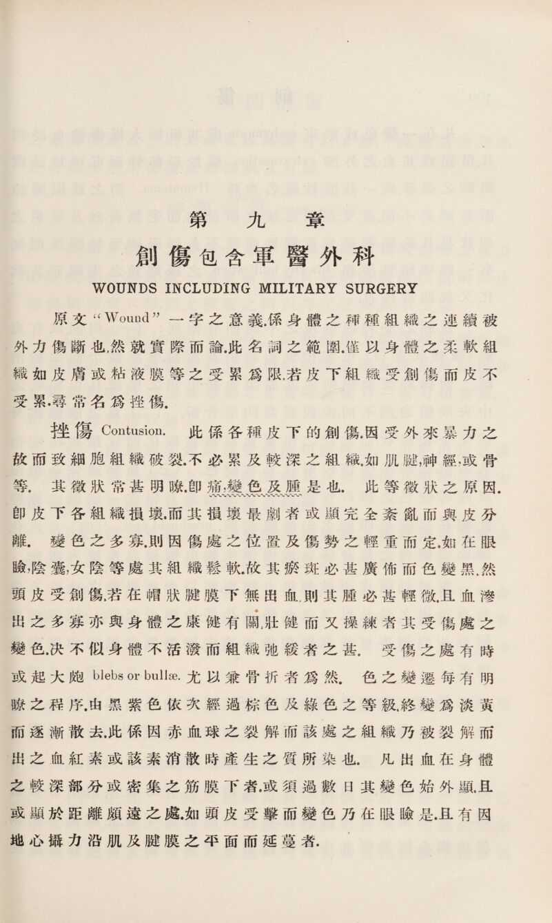 第九章 創傷包含軍醫外科 WOUNDS INCLUDING MILITARY SURGERY 原文-Wouod- 一字之意義.係身體之禪種組織之連續被 外力傷斷也，然就實際而論.此名詞之範圍.僅以身體之柔軟組 織如皮膚或粘液膜等之受累爲限，若皮下組織受創傷而皮不 受累•尋常名爲挫傷. 挫傷Contusion. 此係各種皮下的創傷8因受外來暴力之 故而致細胞組織破裂3必累及較深之組織.如肌踺，神經.或骨 等，其徵狀常甚明瞭，卽痛，變色及腫是也.此等徵狀之原因. -«〜〜〜〜〜〜〜〜〜w**'-〜〜〜、〜、*V' 卽皮下各組織損壤•而其損壤最劇者或顯完全紊亂而與皮分 離.變色之多寡.則因傷處之位置及傷勢之輕重而定4如在眼 瞼，陰囊，女陰等處其組織鬆軟.故其瘀斑必甚廣佈而色變黑，然 頭皮受創傷名在帽狀腱膜下無S血，則其腫必甚輕微.且血滲 出之多寡亦與身體之康健有ni壯健而又操練者其受傷處之 變色，决不似身體不活潑而組織弛緩者之甚.受傷之處有時 或起大皰blebs or bullse.尤以兼骨折者爲然•色之變遷每有明 瞭之程序.由黑紫色依次經過棕色及綠色之等級6終變爲淡黃 而逐漸散去，此係因赤血球之裂解而該處之組織乃被裂解而 出之血紅素或該素消散時產生之質所染也.凡出血在身體 之較深部分或密集之筋膜下者，或須過數日其變色始外亂且 或顯於距離頗遠之處.如頭皮受撃而變色乃在眼瞼是.且有因 地心攝力沿肌及腱膜之平面而延蔓者.