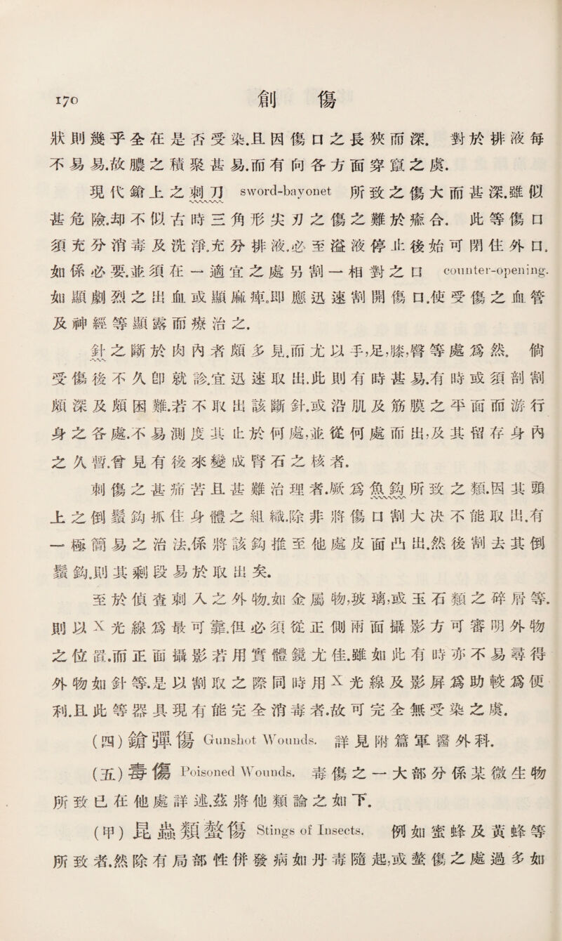 狀則幾乎全在是否受染.且因傷口之長狹而深.對於排液每 不易易.故膿之積聚甚易.而有向各方面穿竄之虞. 現代鎗上之刺刀sword-bayonet所致之傷大而甚深•雖似 〜〜〜〜 甚危險.却不似古時三角形尖刃之傷之難於瘉合.此等傷n 須充分消毒及洗淨.充分排液.必至溢液停止後始可閉住外口 a 如係必要.並須在一適宜之處另割一相對之口 couDter-opening. 如顯劇烈之出血或顯麻痺。即應迅速割開傷口9使受傷之血管 及神經等顯露而療治之. 針之斷於肉內者頗多見/而尤以手，足，膝，臀等處爲然。倘 受傷後不久卽就診，宜迅速取出.此則有時甚易.有時或須剖割 頗深及頗困難.若不取出該斷針.或沿肌及筋膜之平面而游行 身之各處.不易測度其比於何處，並從何處而出，及其留存身內 之久暫.曾見有後來變成腎石之核者s 刺傷之甚痛苦1甚難治理者•厥爲魚鈎所致之類•因其頭 上之倒鬚鈎抓住身體之組織•除非將傷口割大决不能取出•有 —極簡易之治法.係將該鈎推至他處皮面凸岀.然後割去其倒 鬚鈎.則其_段易於取出矣. 至於偵查刺人之外物，如金屬物，玻璃，或玉石類之碎層等. 則以X光線爲最可靠.伹必須從正側兩面攝影方可審明外物 之位置。而正面攝影若用實體鏡尤佳.雖如此有時亦不易尋得 外物如針等•是以割取之際同時用X光線及影屛爲助較爲便 利卫此等器具現有能完全消毒者。故可完全無受染之虞. (四） 鎗弾傷Gunshot Wounds.詳見附篇軍醫外科• (五） 毒傷Poisoned Wonuds.毒傷之一大部分係某微生物 所致巳在他處詳述.茲將他類論之如下. (甲）昆蟲類螫傷Stings of Insects. 例如蜜蜂及黃蜂等 所致者.然除有局部性併發病如丹毒隨起，或螫傷之處過多如
