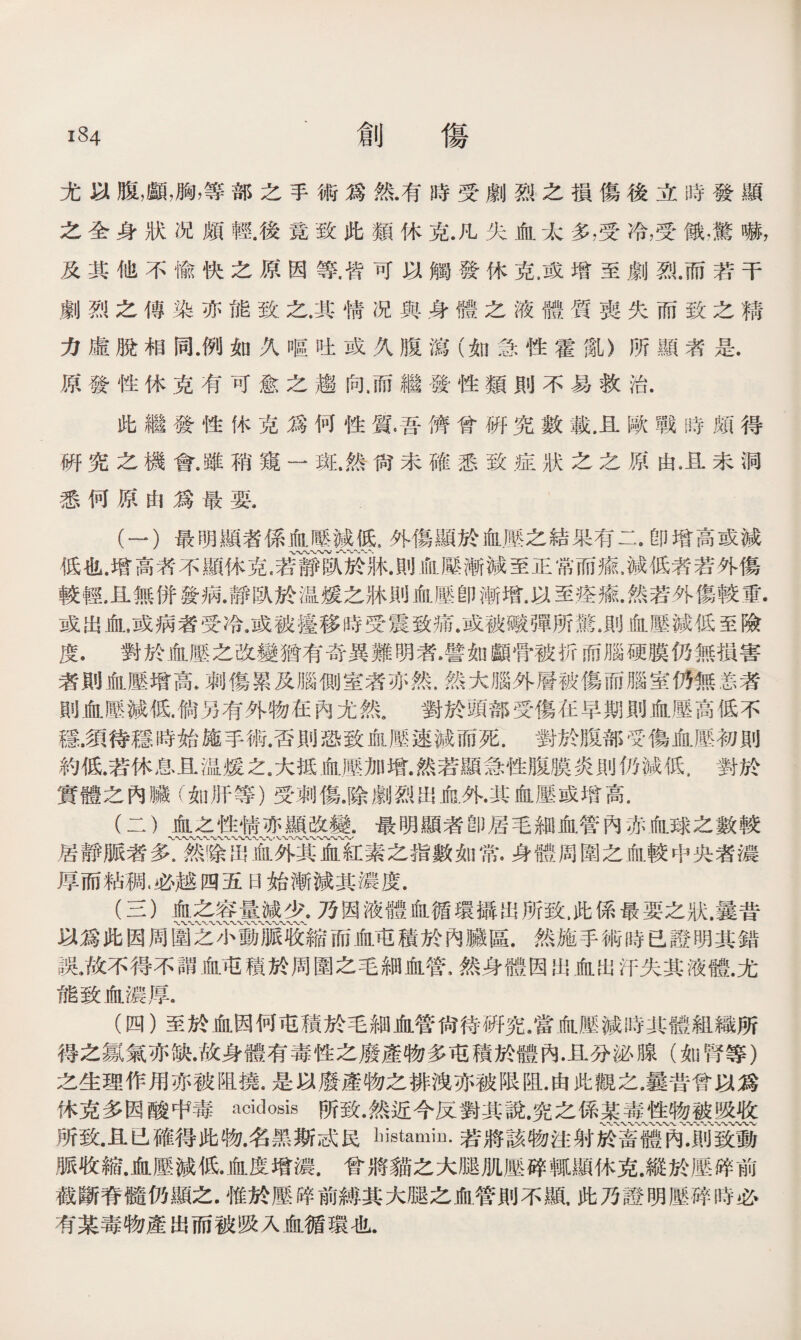 創 傷 尤以腹，顱，胸，等部之手術爲然.有時受劇烈之損傷後立時發顯 之全身狀况頗輕.後竟致此類休克.凡失血太多，受冷，受锇,驚嚇， 及其他不愉快之原因等.皆可以觸發休克.或增至劇烈.而若干 劇烈之傳染亦能致之.其情况與身體之液體質喪失而致之精 力虛脫相同.例如久嘔吐或久腹瀉（如急性霍亂》所顯者是. 原發性休克有可愈之趨向.而繼發性類則不易救治. 此繼發性休克爲何性質.吾儕曾硏究數載.且歐戰時頗得 硏究之機會.雖稍窺一斑.然尙未確悉致症狀之之原由卫未洞 悉何原由爲最要. (一） 最明顯者係血曝減低，外傷顯於血壓之結果有二•卽增高或減 低也.增高者不顯休克，若靜臥於牀.則血滕漸減至正常而瘉，減低者若外傷 較輕.且無併發病.靜臥於温媛之牀則血壓卽漸增.以至痊癒.然若外傷較重. 或出血，或病者受冷.或被擡移時受震致痛.或被礮彈所驚.則血壓減低至險 度，對於血壓之改變猶有奇異難明者•譬如顱骨被折商腦硬膜仍無損害 者則血壓增高.刺傷累及腦側室者亦然.然大腦外層被傷而腦室仍無恙者 則血壓減低.倘另有外物在內尤然9 對於頭部受傷在早期則血壓高低不 穩,須待穩時始施手術.否則恐致血壓速減而死.對於腹部受傷血壓初則 約低.若休息且温媛之.大抵血歷加增.然若顯急性腹膜炎則仍減低，對於 實體之內臟（如肝等）受刺傷.除劇烈出俞.外•其血壓或增高. (二） 血之性情亦顯改變.最明顯者卽居毛細血管內赤血球之數較 W〜〜〜〜〜〜〜W〜〜W 〜、〆 居靜脈者多.然除出血外其血紅素之指數如常.身體周圍之血較中央者濃 厚而粘稠.必越四五日始漸減其濃度. (三） 血之容量減少•乃因液體血循環攝出所致，此係最要之狀.曩昔 〜〜〜〜 以爲此因周圍之小動脈收縮而血屯積於內臟區.然施手術時已證明其錯 誤.故不得不謂血屯積於周圍之毛細血管，然身體因出血出汗失其液體.尤 能致血濃厚a (四） 至於血因何屯積於毛細血管尙待硏究/富血壓減時其體組織所 得之氯氣亦缺.故身體有毒性之廢產物多屯積於體內.且分泌腺（如腎等） 之生理作用亦被阻撓.是以廢產物之排洩亦被限阻.由此觀之.曩昔曾以爲 休克多因酸中毒acidosis所致•然近今反對其說.究之係某毒性物被吸收 WVVWV〜〜W〜〜*'•〜W〜〜 所致.且已確得此物.名黑斯忒民bistamin.若將該物注射於畜體內.則致動 脈收縮.血壓減低•血度增濃.曾將貓之大腿肌壓碎輒顯休克.縱於壓碎前 截斷脊髓仍顯之.惟於歷晬前縛其大腿之血管則不顯，此乃證明壓碎時必 有某毒物產出而被吸入血循環也.