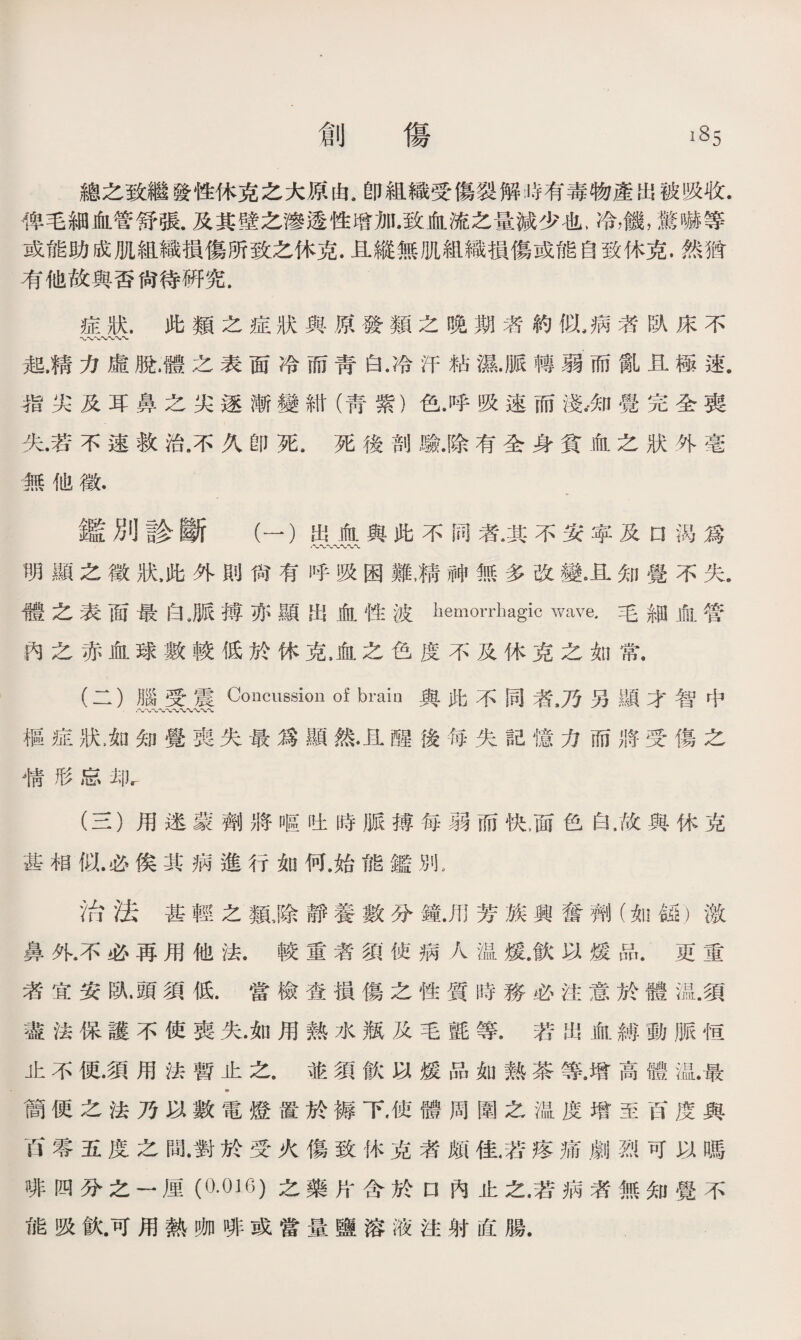 總之致繼發性休克之大原由.卽組織受傷裂解時有毒物產出被吸收. 俾毛細血管舒張.及其壁之滲透性增加.致血流之量減少也，冷，饑，驚嚇等 或能助成肌組織損傷所致之休克.且縱無肌組織損傷或能自致休克.然猶 有他故與否尙待硏究. 症狀.此類之症狀與原發類之晚期者約似，病者臥床不 起.精力虛脫，體之表面冷而靑白.冷汗粘濕.脈轉弱而亂且極速. 指尖及耳鼻之尖逐漸變紺（靑紫）色.呼吸速而淺。•知覺完全喪 失.若不速救治.不久卽死.死後剖驗.除有全身貧血之狀外毫 無他徵• 鑑別診斷 （一）出血與此不同者.其不安寧及n渴爲 明顯之徵狀，此外則尙有呼吸困亂精神無多改變。且知覺不失. 體之表面最白,脈搏亦顯出血性波hemorrhagic wave.毛細血管 內之赤血球數較低於休克，血之色度不及休克之如常. (二） 腦受震Concussion of bi’ain與此不同者#乃另顯才智中 •〜〜〜〜〜〜〜〜〜、〜 樞症狀龙知覺喪失最爲顯然•且醒後每失記憶力而將受傷之 精形忘却r (三） 用迷蒙劑將嘔吐時脈搏每弱而快，面色白，故與休克 甚相似.必俟其病進行如何.始能鑑別， 治法甚輕之類滁靜養數分鐘.用芳族興奮齊I)(如&1)激 鼻外.不必再用他法.較重者須使病人温媛.飮以煖品.更重 者宜安臥.頭須低.當檢查損傷之性質時務必注意於體溫.須 盡法保護不使喪失.如用熱水瓶及毛氈等.若出血縛動脈恒 止不便•須用法暫止之.並須飮以媛品如熟茶等.增高體温.最 «• 簡便之法乃以數電燈置於褥下，使體周圍之温度增至百度與 百零五度之間.對於受火傷致休克者颇佳，若疼痛劇烈可以嗎 徘四分之一厘(0.016)之藥片含於口內止之.若病者無知覺不 能吸飮.可用熱咖啡或當量鹽溶液注射直腸.