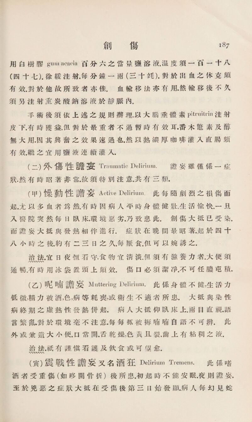 用白樹膠gum acacia百分六之當量鹽溶液•温度須一百一十八 (四十七).徐緩注射海分鐘一雨（三十竓).對於出血之休克頗 有效.對於他故所致者亦佳，血輸移法亦有用•然輸移後不久 須另注射重炭酸鈉溶液於靜脈內。 手術後須依上述之規則辦理，以大腦垂體素pHruitdn注射 皮下.有時獲益.但對於最重者不過暫時有效耳•番木鼈素及醇 無大用.因其興奮之效果速過也.然以熱濃厚咖徘灌入直腸頗 有效.繼之宜用鹽液連續灌入. (二)外傷牲譫妄 Traumatic Delirium. 膽妄雖僅係一症 狀.然有時昭著非常•故須特別注意•共有三類. (甲）燥動性譫妄Active Delirium•此每隨劇烈之損傷而 起.尤以多血者爲然，有時因病人平時身體健壯.生活偸快，一旦 入醫院突然每H臥床.環境惡劣.乃致患此.創傷大抵巳受染。 而譫妄大抵與發熱相伴進行•症狀在晚間最昭著•起於四十 八小時之後.約有二三日之久，每厭食.徂可以婉誘之. 治法.宜日夜恒看守.食物宜淸淡.但須有滋養力者,大便須 通暢4有時用冰袋置頭上頗效.傷口必須潔淨•不可任膿屯積* (乙）呢11南譫妄Muttering Delirium•此係身體不健，生活力 低微，精力被酒，色,病等耗喪，或衛生不適者所患.大抵與染性 病終期之虛熟性發熱併起.病人大抵仰臥床上•兩目直;視•語 言繁亂對於環境毫不注意•每每抓被褥喃喃自語不可辨.此 外或兼遺大小便.口常開•舌乾燥，色黃且裂，齒上有粘稠之液• 治法.祇有謹愼看護及飮食或可望愈. (寅）震戰性譫妄又名酒狂Delirium Ti’emens.此係嗜 酒者受重傷（如哆開骨折）後所患.初起時不能安眠•夜則譫妄* 至於兇惡之症狀大抵在受傷後第三日始發亂病人每幻見蛇