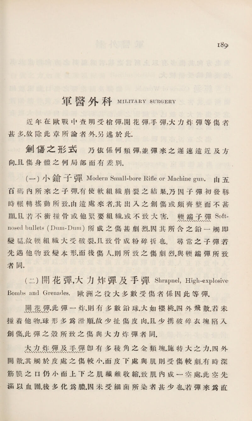 軍醫外科 MILITARY SURGERY 近年在歐戰中查明受槍彈，開花彈，手彈，大力炸彈等傷者 甚多.故除此章所論者外.另述於此. 劍傷之形式乃依係何類彈，並彈來之遲速遠近及方 向.且傷身體之何局部而有差別. (一) 小鎗寸弾 Modern Small-bore Rifle or Machine gun,由五 百碼內所來之子彈.有使軟組織崩裂之結果.乃因子彈初發靱 時輾轉搖動所致•由遠處來者.其出入之創傷或頗齊整而不甚 亂且若不衝擂骨或他緊要組織•或不致大害.輭端子彈Soft- nosed bullets (Dum-Dum)所成之傷甚劇烈•因其所含之鉛一觸即 變扁,故輭組織大受破裂•且致骨成粉碎折也，尋常之子彈若 先遇他物致變本形•而後傷人•則所致之傷劇烈•與輭端彈所致 者同。 (二） 開花弾，大力炸弾及手弾Shrapnel, High-explosive Bombs and Grenades.歐洲之役大多數受傷者係因此等彈. 開花彈•此彈一炸.則有多數鉛球.大如櫻桃.四外飛散.若末 攉着他物•球形多爲滑順.故少扯傷皮肉.且少携破碎衣塊陷入 創傷.此彈之殼所致之傷與大力炸彈者同. 大力炸彈及手彈卽有多稜角之金類塊.施特大之力.四外 開散.其觸於皮處之傷較小•而皮下處與肌則受傷較劇,有時深 筋膜之口仍小而上下之肌繊雜收縮.致肌內成一 •空處•此空先: 滿以血圑.後多化爲膿•因未受細菌所染者甚少也.若彈來爲直