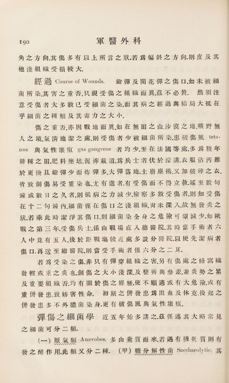 i9o 軍醫外科 角之方向，其傷多有以上所言之狀•若爲偏斜之方向•則皮及其 他淺組織受損較大. 經過Course of Wounds. 鎗彈及開花彈之傷口 •如未被細 菌所染.其害之重否.R視受傷之組織而異•茲不必贅•然須注 意受傷者大多數已受細菌之染•而其病之經過與結局大抵在 乎細菌之種類及其毒力之大小- 傷之重否.亦因戰地而異.如在無田之山.沙漢之地,曠野無 人之境.氣淸地潔之處.則受傷者少被細菌所染•患破傷風tetil- nus與氣性壤痕 gas gaugrene者均少.至在法國等處•多爲積年 耕種之田.肥料壅培.泥濘載道•爲兵士渚伏於濠溝•衣服沾汚難 於更換且鎗彈少而炸彈多•大彈落地•土崩麈揚•又加破碎之衣. 皆致創傷易受重染也.尤有進者•有受傷而不得立救•延至數句 鐘或數日之久者.則抵病之力減少•檢察多數受傷者•則知受傷 在十二句鐘內，細菌僅在傷口之淺組織•封未深入•故無發炎之 狀.若乘此時潔淨其傷口 •則細菌染全身之危險可望減少•如歐 戰之第三年•受傷兵士•係由戰場直入總醫院.其時當手術者六 人中竟有五人.後於距戰塲較近處多設分醫院•以便先潔病者 傷口，再送至總醫院•則當受手術者僅六分之二耳• 若爲受染之傷•非只有彈穿組織之害•另有傷處之蜂窩織 發輕或重之炎也，創傷之大小淺深》及整齊與參差•並炎勢之累 及重要組織否.均有關於傷之經歷•使不順適或有大危險•或有 重併發患，致妨害性命.初期之併發患爲出血及休克.後起之 併發患多不外膿菌染身•更有破傷風與氣性壤鼠 弾傷之細菌學近五年始多講之•茲僅述其大略常見 之細菌可分二類. (一）厭氣類Anaerobes.多由糞質而來.若遇有機收質則有 發之酵作用•此類又分二種•（甲）獲Sacclmrolytic.其