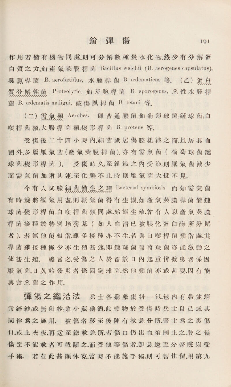 鎗弾傷 19^ 作用若偕有機物同處.則可分解數種炭水化物.然少有分解蛋 白質之力•如產氣萊膜桿菌 Bacillus welchii (B. aerogeues capsulatus), 臭氱桿菌aerofcetidus，水腫掉菌B oeclematieus等.(乙）蛋白 質分解性菌Proteolytic.如芽胞桿菌11 sporogeues，惡性水脛桿 菌 R oedematis nmligui，破傷風禅菌 B. tetaiii 等. (二)需氣類Aerobes.卽普通膿菌.如葡萄球菌，鏈球菌，白 喉桿菌類，大腸桿菌類，變形桿菌p'oteus等. 受傷後二十四小時內.細菌祇居傷腔組織之面，且居其血 涵外•多屬厭氣菌（產氣莢膜稈菌).亦有需氣菌（葡萄球MM 球菌，變形桿菌）.受傷時久.至組織之內受染.則厭氣菌減少 而需氣菌加增甚速.至化膿不止時則厭氣菌大抵不見， 今有人試驗細菌僙隹之秤 Bacterial symbiosis 而知需氣菌 有時幾將氱氣用遊.則厭氣菌得有生機，如產氣莢膜桿菌偕鏈 球菌，變形桿菌，白喉桿菌類同處•始能生殖.曾有人以產氣莢膜 揭菌接種於特別培養基（如人血淸已被胰化蛋白酶•所分解 者）•若無他菌相偕.雖多接秫亦不生.若與白喉桿菌類偕處.其 揭菌雖接種極少亦生殖甚速.即鏈球菌葡萄球菌亦能激動之 使甚生殖.總言之.受傷之人於首數日內起重併發患者係因 厭氣菌.日久始發炎者係因鏈球氮然他類菌亦或甚要.因有能 興奮惡菌之作用. ■傷之總治法兵士各攜敷傷料一包.包內有帶，並蜻 汞鋅紗，或無菌紗，兼小瓶碘酒.此類物於受傷時兵士自己或其 词伴爲之施用.被傷者移至後陣有救急分所.醫士爲之裹傷 口 •或上夾板.再送至總救急所.若傷口仍出血須制止之.肢之損 傷至不能救者可截斷之.而受他等傷者.卽急送至分醫院以受 手術.若在此甚顯休克.當時不能施手術.則可暫住留.用第九