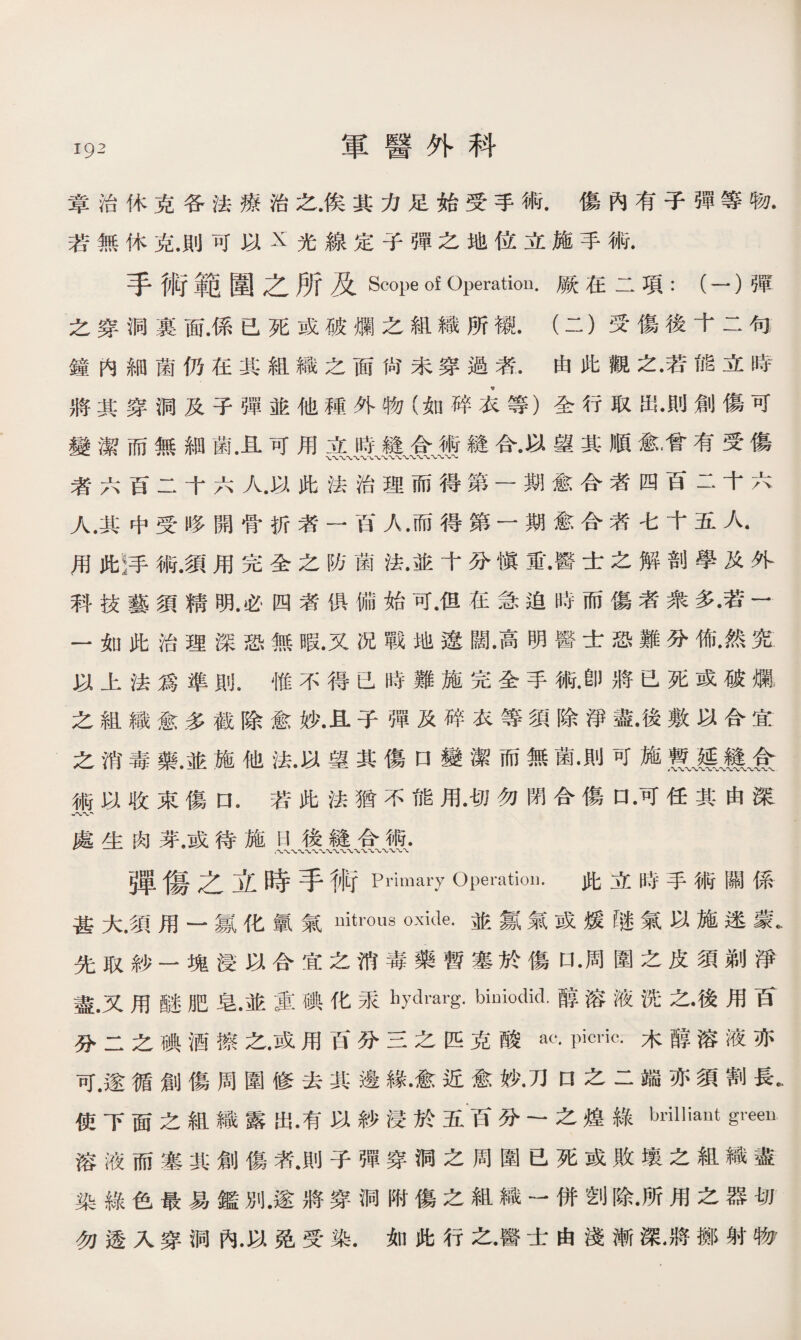 章治休克各法療治之.俟其力足始受手術.傷內有子彈等物. 若無休克.則可以X光線定子彈之地位立施手術. 手術範圍之所及Scope of Operation.厥在二項:(一）彈 之穿洞裏面.係已死或破爛之組織所襯.（二）受傷後十二句 鐘内細菌仍在其組織之面尙未穿過者.由此觀之•若能立時 將其穿洞及子彈並他種外物（如碎么等）全行取岀•則創傷可 變潔而無細菌.且可用立時縫合術鏠合•以望其順愈•曾有受傷 者六百二十六人.以此法治理而得第一期愈合者四百二十六 人.其中受哆開骨折者一西A.而得第一期愈合者七十五人. 用此!手術.須用完全之防菌法•並十分愼Si••醫士之解剖學及外 科技藝須精明.必四者俱備始可•佴在急迫時而傷者衆多•若一 一如此治理深恐無暇.又况戰地遼闊•高明醫士恐難分槪然究 以上法爲準則•惟不得已時難施完全手術.卽將已死或破爛 之組織愈多截除愈妙.且子彈及碎衣等須除淨盡•後敷以合宜 之消毒藥.並施他法.以望其傷口變潔而無菌•則可施食 術以收束傷口•若此法猶不能用•切勿閉合傷口 •可任其由深 處生肉芽.或待施H後縫合術. 弾傷之立時手術Primary Operation. 此立時手術關係 甚大.須用一氯化氯氣uitrcms oxide.並氱氣或媛【迷氣以施迷蒙* 先取紗一塊浸以合宜之消毒藥暫塞於傷口•周圍之皮須剃淨 盡•又用醚肥皂•並重碘化采hydmrg. biniodid.醇溶液洗之•後用百 分二之碘酒擦之.或用百分三之匹克酸ac. Picric.木醇溶液亦 可.遂循創傷周圍修去其邊緣•愈近愈妙•刀口之二端亦須割長. 使下面之組織露出•有以紗浸於五百分一之煌綠bl，ilIiaut Sreen 溶液而塞其創傷漭.則子彈穿洞之周圍已死或敗壤之組織盡 染綠色最易鑑別.遂將穿洞附傷之組織一併刽除•所用之器切 勿透入穿洞內.以免受染•如此行之•醫士由淺漸深.將擲射物